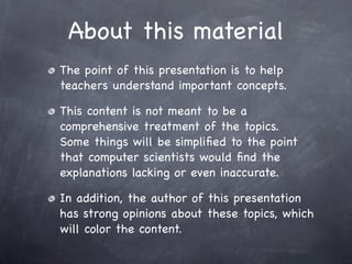 About this material
The point of this presentation is to help
teachers understand important concepts.

This content is not meant to be a
comprehensive treatment of the topics.
Some things will be simpliﬁed to the point
that computer scientists would ﬁnd the
explanations lacking or even inaccurate.

In addition, the author of this presentation
has strong opinions about these topics, which
will color the content.
 