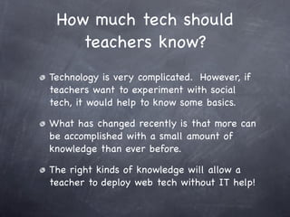 How much tech should
    teachers know?
Technology is very complicated. However, if
teachers want to experiment with social
tech, it would help to know some basics.

What has changed recently is that more can
be accomplished with a small amount of
knowledge than ever before.

The right kinds of knowledge will allow a
teacher to deploy web tech without IT help!
 