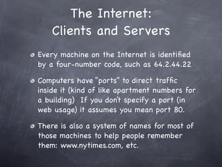 The Internet:
    Clients and Servers
Every machine on the Internet is identiﬁed
by a four-number code, such as 64.2.44.22

Computers have “ports” to direct trafﬁc
inside it (kind of like apartment numbers for
a building) If you don’t specify a port (in
web usage) it assumes you mean port 80.

There is also a system of names for most of
those machines to help people remember
them: www.nytimes.com, etc.
 