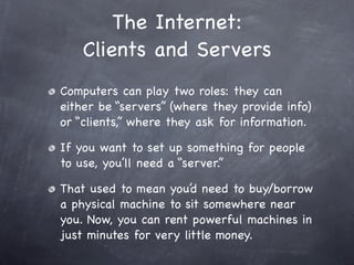 The Internet:
    Clients and Servers
Computers can play two roles: they can
either be “servers” (where they provide info)
or “clients,” where they ask for information.

If you want to set up something for people
to use, you’ll need a “server.”

That used to mean you’d need to buy/borrow
a physical machine to sit somewhere near
you. Now, you can rent powerful machines in
just minutes for very little money.
 