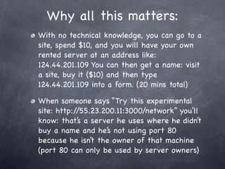 Why all this matters:
With no technical knowledge, you can go to a
site, spend $10, and you will have your own
rented server at an address like:
124.44.201.109 You can then get a name: visit
a site, buy it ($10) and then type
124.44.201.109 into a form. (20 mins total)

When someone says “Try this experimental
site: http://55.23.200.11:3000/network” you’ll
know: that’s a server he uses where he didn’t
buy a name and he’s not using port 80
because he isn’t the owner of that machine
(port 80 can only be used by server owners)
 