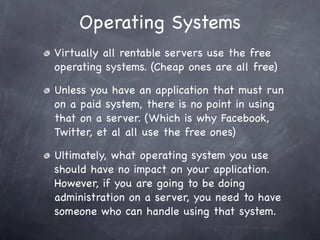 Operating Systems
Virtually all rentable servers use the free
operating systems. (Cheap ones are all free)

Unless you have an application that must run
on a paid system, there is no point in using
that on a server. (Which is why Facebook,
Twitter, et al all use the free ones)

Ultimately, what operating system you use
should have no impact on your application.
However, if you are going to be doing
administration on a server, you need to have
someone who can handle using that system.
 