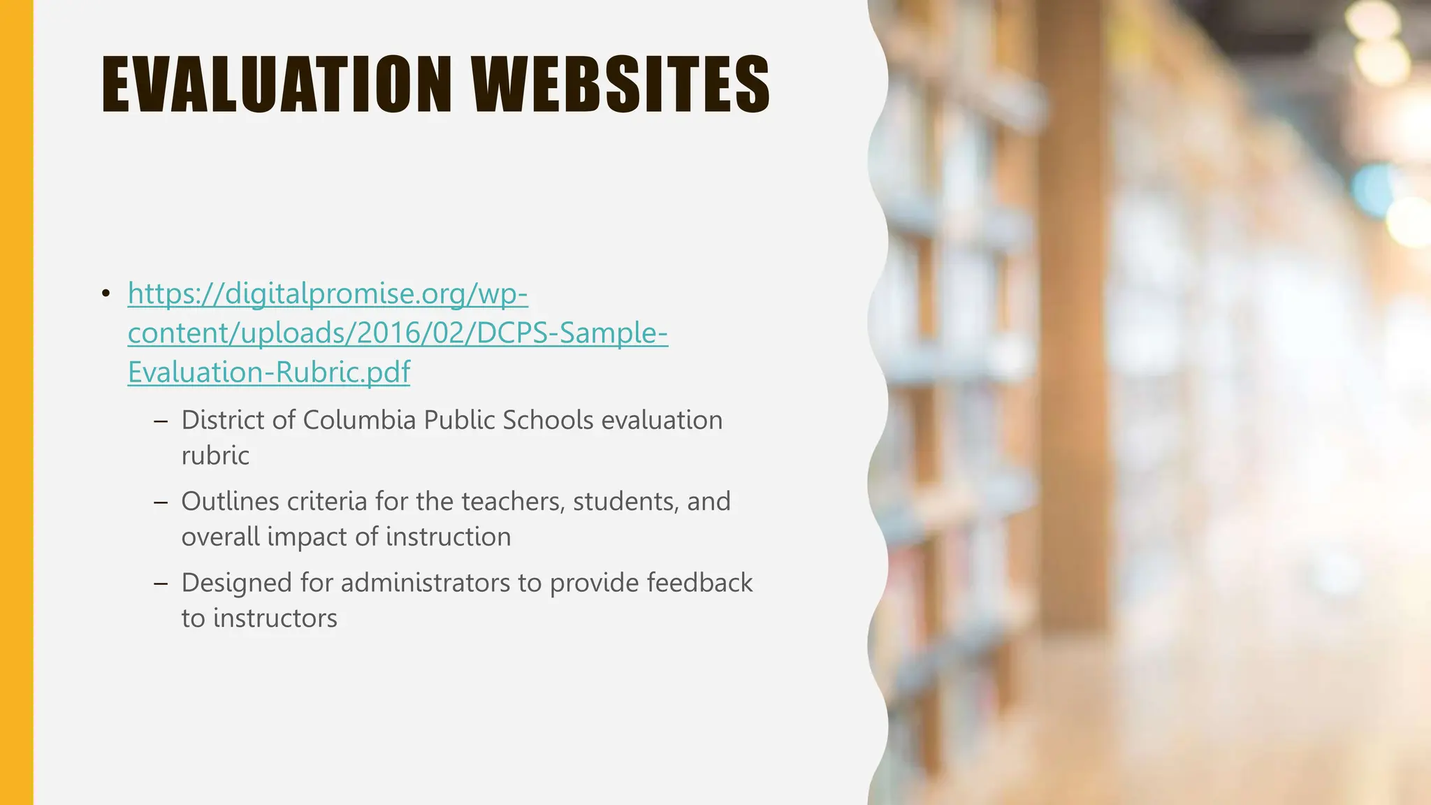 EVALUATION WEBSITES
• https://digitalpromise.org/wp-
content/uploads/2016/02/DCPS-Sample-
Evaluation-Rubric.pdf
– District of Columbia Public Schools evaluation
rubric
– Outlines criteria for the teachers, students, and
overall impact of instruction
– Designed for administrators to provide feedback
to instructors
 