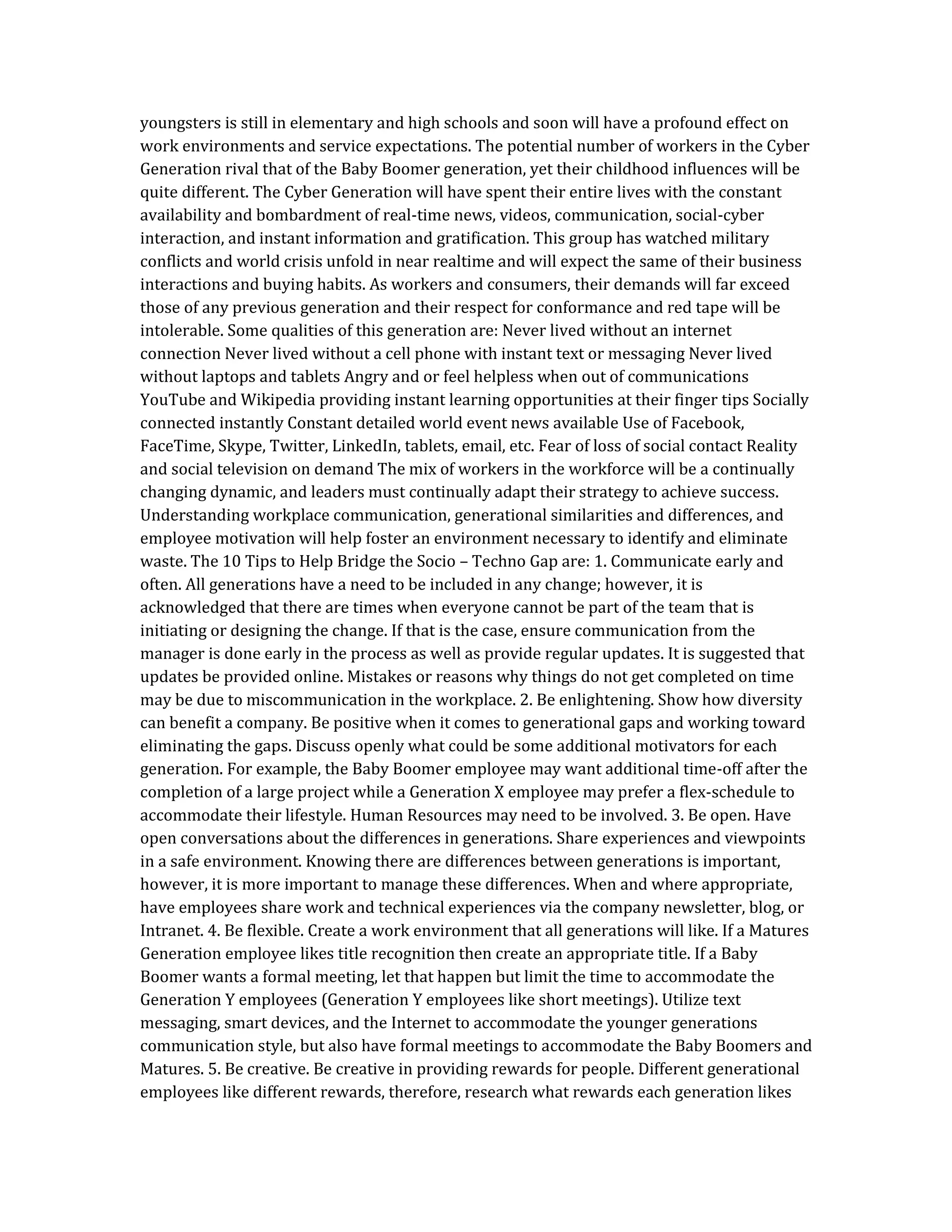 youngsters is still in elementary and high schools and soon will have a profound effect on
work environments and service expectations. The potential number of workers in the Cyber
Generation rival that of the Baby Boomer generation, yet their childhood influences will be
quite different. The Cyber Generation will have spent their entire lives with the constant
availability and bombardment of real-time news, videos, communication, social-cyber
interaction, and instant information and gratification. This group has watched military
conflicts and world crisis unfold in near realtime and will expect the same of their business
interactions and buying habits. As workers and consumers, their demands will far exceed
those of any previous generation and their respect for conformance and red tape will be
intolerable. Some qualities of this generation are: Never lived without an internet
connection Never lived without a cell phone with instant text or messaging Never lived
without laptops and tablets Angry and or feel helpless when out of communications
YouTube and Wikipedia providing instant learning opportunities at their finger tips Socially
connected instantly Constant detailed world event news available Use of Facebook,
FaceTime, Skype, Twitter, LinkedIn, tablets, email, etc. Fear of loss of social contact Reality
and social television on demand The mix of workers in the workforce will be a continually
changing dynamic, and leaders must continually adapt their strategy to achieve success.
Understanding workplace communication, generational similarities and differences, and
employee motivation will help foster an environment necessary to identify and eliminate
waste. The 10 Tips to Help Bridge the Socio – Techno Gap are: 1. Communicate early and
often. All generations have a need to be included in any change; however, it is
acknowledged that there are times when everyone cannot be part of the team that is
initiating or designing the change. If that is the case, ensure communication from the
manager is done early in the process as well as provide regular updates. It is suggested that
updates be provided online. Mistakes or reasons why things do not get completed on time
may be due to miscommunication in the workplace. 2. Be enlightening. Show how diversity
can benefit a company. Be positive when it comes to generational gaps and working toward
eliminating the gaps. Discuss openly what could be some additional motivators for each
generation. For example, the Baby Boomer employee may want additional time-off after the
completion of a large project while a Generation X employee may prefer a flex-schedule to
accommodate their lifestyle. Human Resources may need to be involved. 3. Be open. Have
open conversations about the differences in generations. Share experiences and viewpoints
in a safe environment. Knowing there are differences between generations is important,
however, it is more important to manage these differences. When and where appropriate,
have employees share work and technical experiences via the company newsletter, blog, or
Intranet. 4. Be flexible. Create a work environment that all generations will like. If a Matures
Generation employee likes title recognition then create an appropriate title. If a Baby
Boomer wants a formal meeting, let that happen but limit the time to accommodate the
Generation Y employees (Generation Y employees like short meetings). Utilize text
messaging, smart devices, and the Internet to accommodate the younger generations
communication style, but also have formal meetings to accommodate the Baby Boomers and
Matures. 5. Be creative. Be creative in providing rewards for people. Different generational
employees like different rewards, therefore, research what rewards each generation likes
 