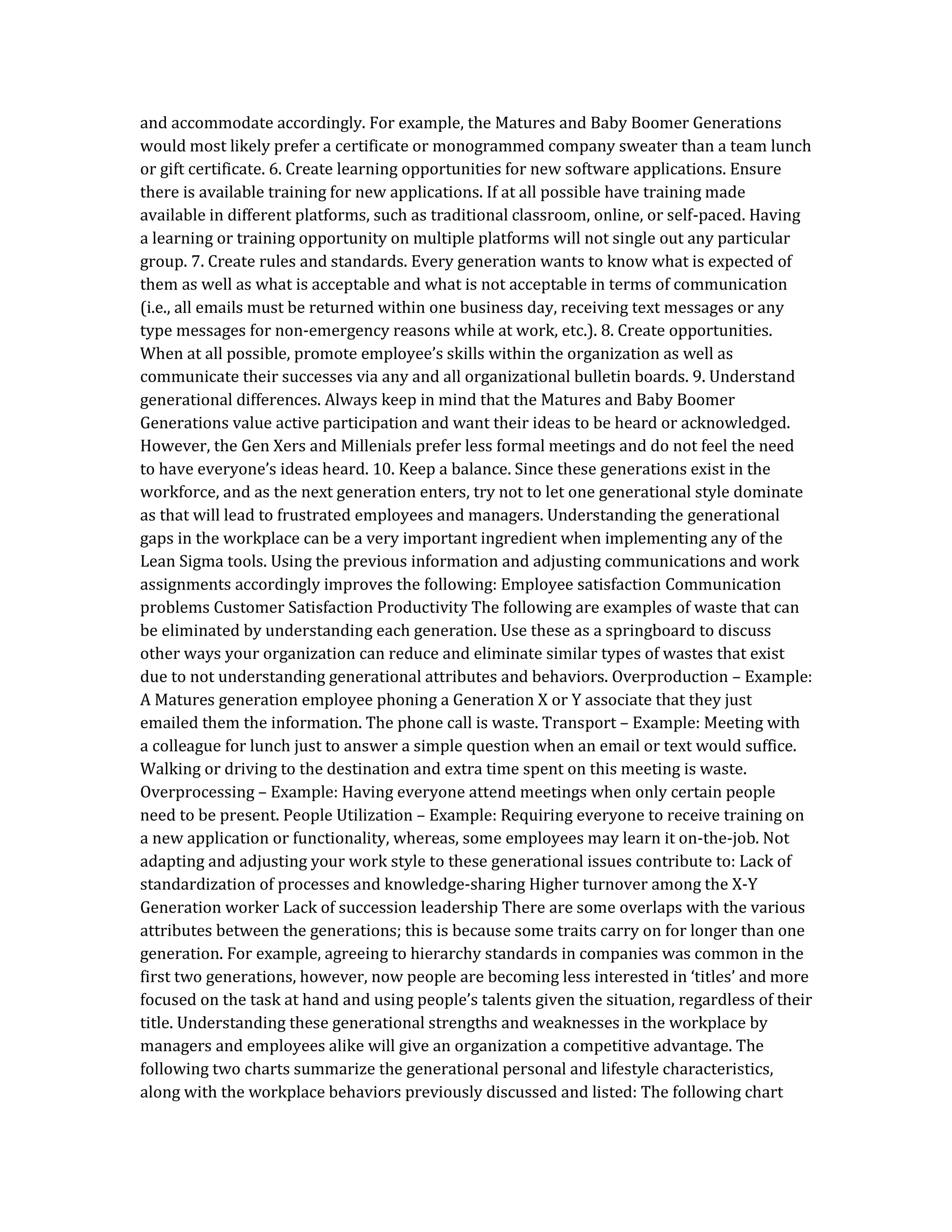 and accommodate accordingly. For example, the Matures and Baby Boomer Generations
would most likely prefer a certificate or monogrammed company sweater than a team lunch
or gift certificate. 6. Create learning opportunities for new software applications. Ensure
there is available training for new applications. If at all possible have training made
available in different platforms, such as traditional classroom, online, or self-paced. Having
a learning or training opportunity on multiple platforms will not single out any particular
group. 7. Create rules and standards. Every generation wants to know what is expected of
them as well as what is acceptable and what is not acceptable in terms of communication
(i.e., all emails must be returned within one business day, receiving text messages or any
type messages for non-emergency reasons while at work, etc.). 8. Create opportunities.
When at all possible, promote employee’s skills within the organization as well as
communicate their successes via any and all organizational bulletin boards. 9. Understand
generational differences. Always keep in mind that the Matures and Baby Boomer
Generations value active participation and want their ideas to be heard or acknowledged.
However, the Gen Xers and Millenials prefer less formal meetings and do not feel the need
to have everyone’s ideas heard. 10. Keep a balance. Since these generations exist in the
workforce, and as the next generation enters, try not to let one generational style dominate
as that will lead to frustrated employees and managers. Understanding the generational
gaps in the workplace can be a very important ingredient when implementing any of the
Lean Sigma tools. Using the previous information and adjusting communications and work
assignments accordingly improves the following: Employee satisfaction Communication
problems Customer Satisfaction Productivity The following are examples of waste that can
be eliminated by understanding each generation. Use these as a springboard to discuss
other ways your organization can reduce and eliminate similar types of wastes that exist
due to not understanding generational attributes and behaviors. Overproduction – Example:
A Matures generation employee phoning a Generation X or Y associate that they just
emailed them the information. The phone call is waste. Transport – Example: Meeting with
a colleague for lunch just to answer a simple question when an email or text would suffice.
Walking or driving to the destination and extra time spent on this meeting is waste.
Overprocessing – Example: Having everyone attend meetings when only certain people
need to be present. People Utilization – Example: Requiring everyone to receive training on
a new application or functionality, whereas, some employees may learn it on-the-job. Not
adapting and adjusting your work style to these generational issues contribute to: Lack of
standardization of processes and knowledge-sharing Higher turnover among the X-Y
Generation worker Lack of succession leadership There are some overlaps with the various
attributes between the generations; this is because some traits carry on for longer than one
generation. For example, agreeing to hierarchy standards in companies was common in the
first two generations, however, now people are becoming less interested in ‘titles’ and more
focused on the task at hand and using people’s talents given the situation, regardless of their
title. Understanding these generational strengths and weaknesses in the workplace by
managers and employees alike will give an organization a competitive advantage. The
following two charts summarize the generational personal and lifestyle characteristics,
along with the workplace behaviors previously discussed and listed: The following chart
 