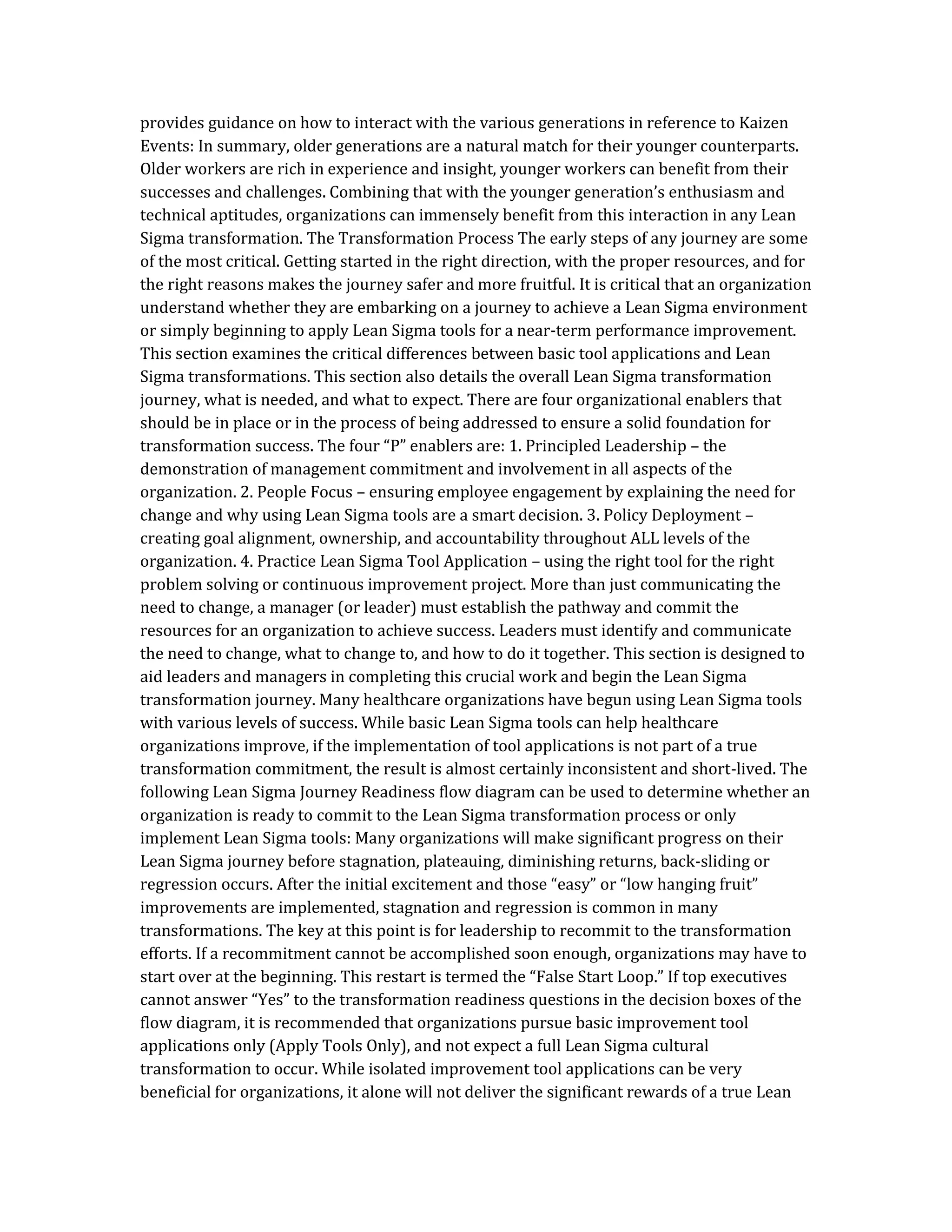provides guidance on how to interact with the various generations in reference to Kaizen
Events: In summary, older generations are a natural match for their younger counterparts.
Older workers are rich in experience and insight, younger workers can benefit from their
successes and challenges. Combining that with the younger generation’s enthusiasm and
technical aptitudes, organizations can immensely benefit from this interaction in any Lean
Sigma transformation. The Transformation Process The early steps of any journey are some
of the most critical. Getting started in the right direction, with the proper resources, and for
the right reasons makes the journey safer and more fruitful. It is critical that an organization
understand whether they are embarking on a journey to achieve a Lean Sigma environment
or simply beginning to apply Lean Sigma tools for a near-term performance improvement.
This section examines the critical differences between basic tool applications and Lean
Sigma transformations. This section also details the overall Lean Sigma transformation
journey, what is needed, and what to expect. There are four organizational enablers that
should be in place or in the process of being addressed to ensure a solid foundation for
transformation success. The four “P” enablers are: 1. Principled Leadership – the
demonstration of management commitment and involvement in all aspects of the
organization. 2. People Focus – ensuring employee engagement by explaining the need for
change and why using Lean Sigma tools are a smart decision. 3. Policy Deployment –
creating goal alignment, ownership, and accountability throughout ALL levels of the
organization. 4. Practice Lean Sigma Tool Application – using the right tool for the right
problem solving or continuous improvement project. More than just communicating the
need to change, a manager (or leader) must establish the pathway and commit the
resources for an organization to achieve success. Leaders must identify and communicate
the need to change, what to change to, and how to do it together. This section is designed to
aid leaders and managers in completing this crucial work and begin the Lean Sigma
transformation journey. Many healthcare organizations have begun using Lean Sigma tools
with various levels of success. While basic Lean Sigma tools can help healthcare
organizations improve, if the implementation of tool applications is not part of a true
transformation commitment, the result is almost certainly inconsistent and short-lived. The
following Lean Sigma Journey Readiness flow diagram can be used to determine whether an
organization is ready to commit to the Lean Sigma transformation process or only
implement Lean Sigma tools: Many organizations will make significant progress on their
Lean Sigma journey before stagnation, plateauing, diminishing returns, back-sliding or
regression occurs. After the initial excitement and those “easy” or “low hanging fruit”
improvements are implemented, stagnation and regression is common in many
transformations. The key at this point is for leadership to recommit to the transformation
efforts. If a recommitment cannot be accomplished soon enough, organizations may have to
start over at the beginning. This restart is termed the “False Start Loop.” If top executives
cannot answer “Yes” to the transformation readiness questions in the decision boxes of the
flow diagram, it is recommended that organizations pursue basic improvement tool
applications only (Apply Tools Only), and not expect a full Lean Sigma cultural
transformation to occur. While isolated improvement tool applications can be very
beneficial for organizations, it alone will not deliver the significant rewards of a true Lean
 