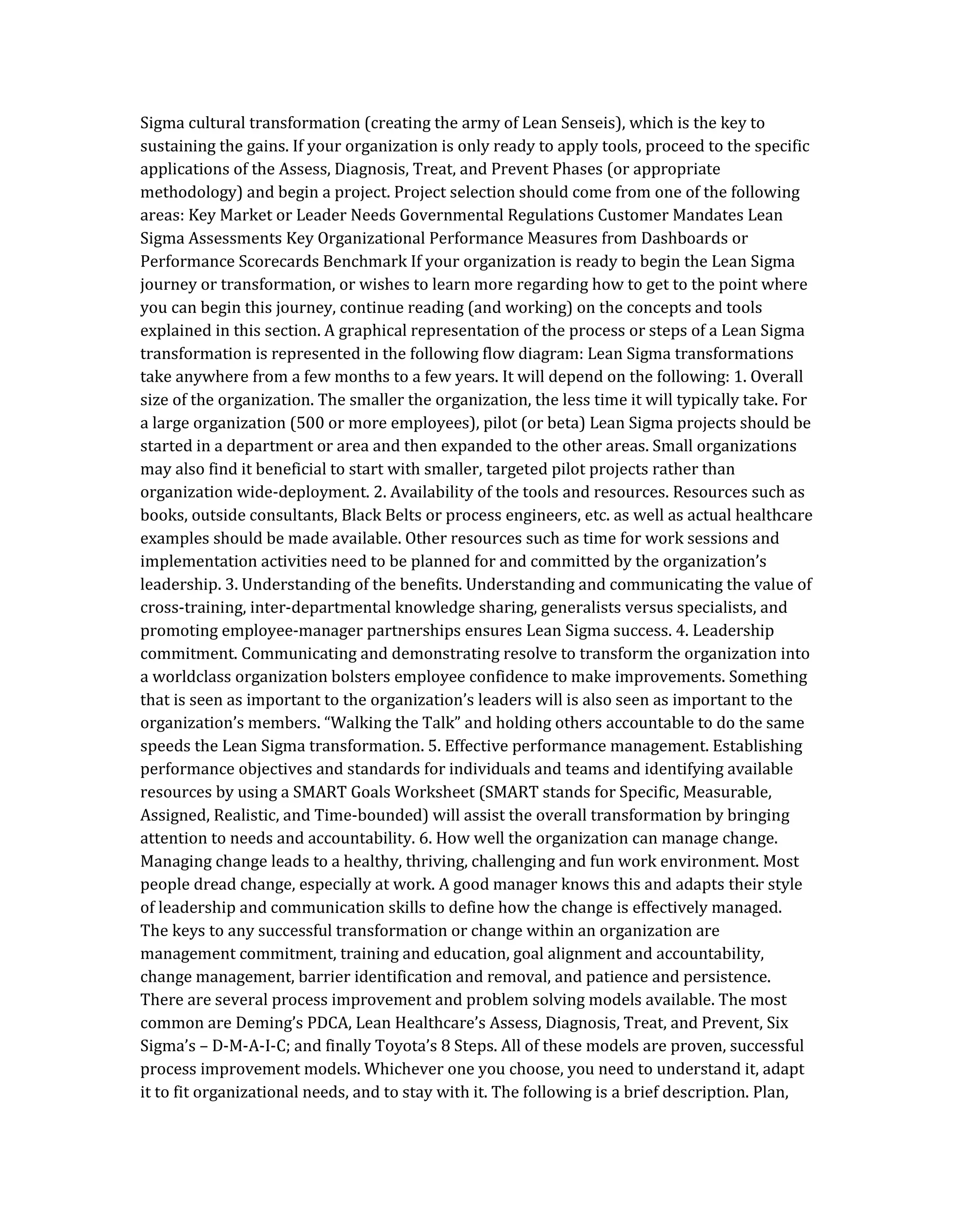 Sigma cultural transformation (creating the army of Lean Senseis), which is the key to
sustaining the gains. If your organization is only ready to apply tools, proceed to the specific
applications of the Assess, Diagnosis, Treat, and Prevent Phases (or appropriate
methodology) and begin a project. Project selection should come from one of the following
areas: Key Market or Leader Needs Governmental Regulations Customer Mandates Lean
Sigma Assessments Key Organizational Performance Measures from Dashboards or
Performance Scorecards Benchmark If your organization is ready to begin the Lean Sigma
journey or transformation, or wishes to learn more regarding how to get to the point where
you can begin this journey, continue reading (and working) on the concepts and tools
explained in this section. A graphical representation of the process or steps of a Lean Sigma
transformation is represented in the following flow diagram: Lean Sigma transformations
take anywhere from a few months to a few years. It will depend on the following: 1. Overall
size of the organization. The smaller the organization, the less time it will typically take. For
a large organization (500 or more employees), pilot (or beta) Lean Sigma projects should be
started in a department or area and then expanded to the other areas. Small organizations
may also find it beneficial to start with smaller, targeted pilot projects rather than
organization wide-deployment. 2. Availability of the tools and resources. Resources such as
books, outside consultants, Black Belts or process engineers, etc. as well as actual healthcare
examples should be made available. Other resources such as time for work sessions and
implementation activities need to be planned for and committed by the organization’s
leadership. 3. Understanding of the benefits. Understanding and communicating the value of
cross-training, inter-departmental knowledge sharing, generalists versus specialists, and
promoting employee-manager partnerships ensures Lean Sigma success. 4. Leadership
commitment. Communicating and demonstrating resolve to transform the organization into
a worldclass organization bolsters employee confidence to make improvements. Something
that is seen as important to the organization’s leaders will is also seen as important to the
organization’s members. “Walking the Talk” and holding others accountable to do the same
speeds the Lean Sigma transformation. 5. Effective performance management. Establishing
performance objectives and standards for individuals and teams and identifying available
resources by using a SMART Goals Worksheet (SMART stands for Specific, Measurable,
Assigned, Realistic, and Time-bounded) will assist the overall transformation by bringing
attention to needs and accountability. 6. How well the organization can manage change.
Managing change leads to a healthy, thriving, challenging and fun work environment. Most
people dread change, especially at work. A good manager knows this and adapts their style
of leadership and communication skills to define how the change is effectively managed.
The keys to any successful transformation or change within an organization are
management commitment, training and education, goal alignment and accountability,
change management, barrier identification and removal, and patience and persistence.
There are several process improvement and problem solving models available. The most
common are Deming’s PDCA, Lean Healthcare’s Assess, Diagnosis, Treat, and Prevent, Six
Sigma’s – D-M-A-I-C; and finally Toyota’s 8 Steps. All of these models are proven, successful
process improvement models. Whichever one you choose, you need to understand it, adapt
it to fit organizational needs, and to stay with it. The following is a brief description. Plan,
 