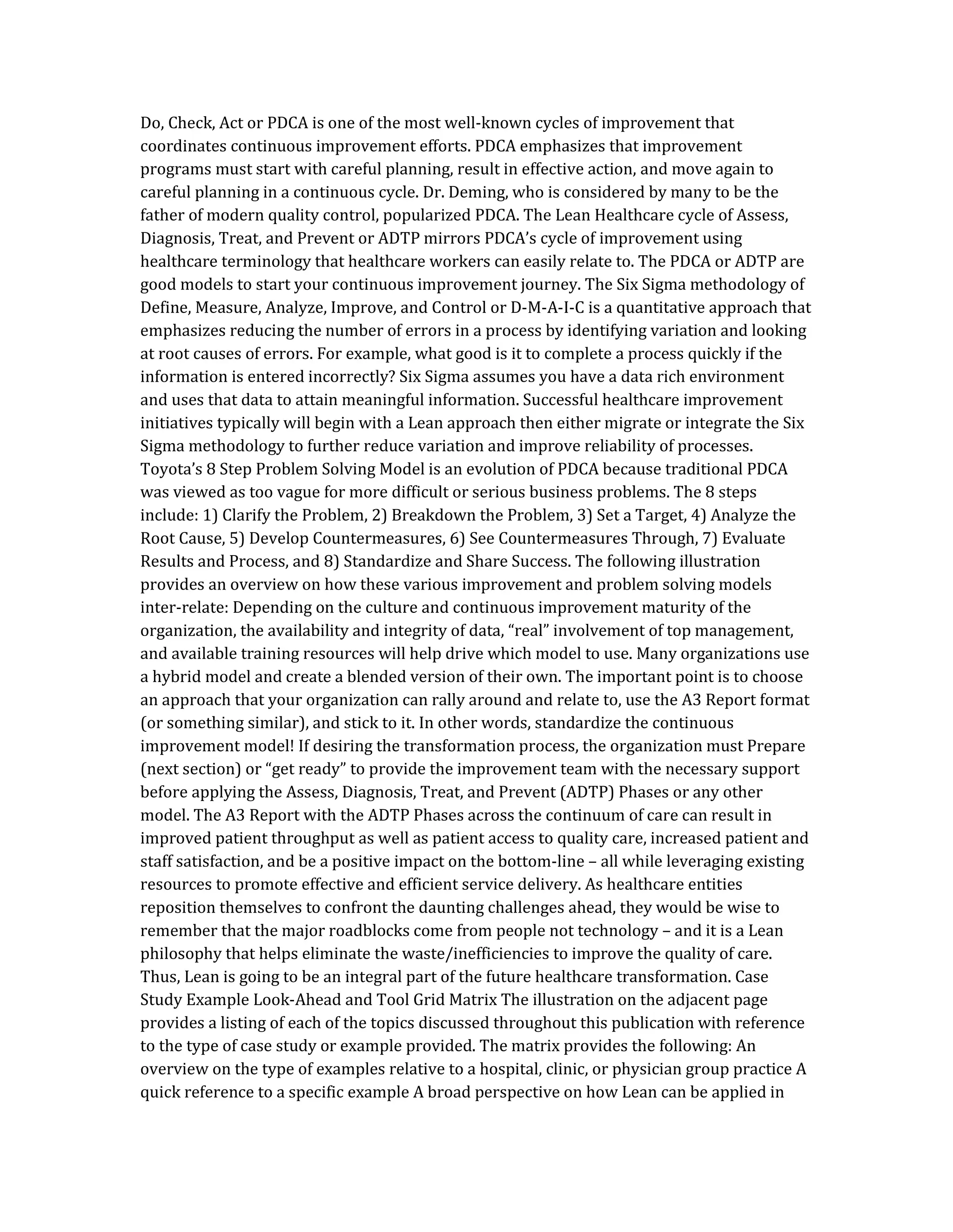 Do, Check, Act or PDCA is one of the most well-known cycles of improvement that
coordinates continuous improvement efforts. PDCA emphasizes that improvement
programs must start with careful planning, result in effective action, and move again to
careful planning in a continuous cycle. Dr. Deming, who is considered by many to be the
father of modern quality control, popularized PDCA. The Lean Healthcare cycle of Assess,
Diagnosis, Treat, and Prevent or ADTP mirrors PDCA’s cycle of improvement using
healthcare terminology that healthcare workers can easily relate to. The PDCA or ADTP are
good models to start your continuous improvement journey. The Six Sigma methodology of
Define, Measure, Analyze, Improve, and Control or D-M-A-I-C is a quantitative approach that
emphasizes reducing the number of errors in a process by identifying variation and looking
at root causes of errors. For example, what good is it to complete a process quickly if the
information is entered incorrectly? Six Sigma assumes you have a data rich environment
and uses that data to attain meaningful information. Successful healthcare improvement
initiatives typically will begin with a Lean approach then either migrate or integrate the Six
Sigma methodology to further reduce variation and improve reliability of processes.
Toyota’s 8 Step Problem Solving Model is an evolution of PDCA because traditional PDCA
was viewed as too vague for more difficult or serious business problems. The 8 steps
include: 1) Clarify the Problem, 2) Breakdown the Problem, 3) Set a Target, 4) Analyze the
Root Cause, 5) Develop Countermeasures, 6) See Countermeasures Through, 7) Evaluate
Results and Process, and 8) Standardize and Share Success. The following illustration
provides an overview on how these various improvement and problem solving models
inter-relate: Depending on the culture and continuous improvement maturity of the
organization, the availability and integrity of data, “real” involvement of top management,
and available training resources will help drive which model to use. Many organizations use
a hybrid model and create a blended version of their own. The important point is to choose
an approach that your organization can rally around and relate to, use the A3 Report format
(or something similar), and stick to it. In other words, standardize the continuous
improvement model! If desiring the transformation process, the organization must Prepare
(next section) or “get ready” to provide the improvement team with the necessary support
before applying the Assess, Diagnosis, Treat, and Prevent (ADTP) Phases or any other
model. The A3 Report with the ADTP Phases across the continuum of care can result in
improved patient throughput as well as patient access to quality care, increased patient and
staff satisfaction, and be a positive impact on the bottom-line – all while leveraging existing
resources to promote effective and efficient service delivery. As healthcare entities
reposition themselves to confront the daunting challenges ahead, they would be wise to
remember that the major roadblocks come from people not technology – and it is a Lean
philosophy that helps eliminate the waste/inefficiencies to improve the quality of care.
Thus, Lean is going to be an integral part of the future healthcare transformation. Case
Study Example Look-Ahead and Tool Grid Matrix The illustration on the adjacent page
provides a listing of each of the topics discussed throughout this publication with reference
to the type of case study or example provided. The matrix provides the following: An
overview on the type of examples relative to a hospital, clinic, or physician group practice A
quick reference to a specific example A broad perspective on how Lean can be applied in
 