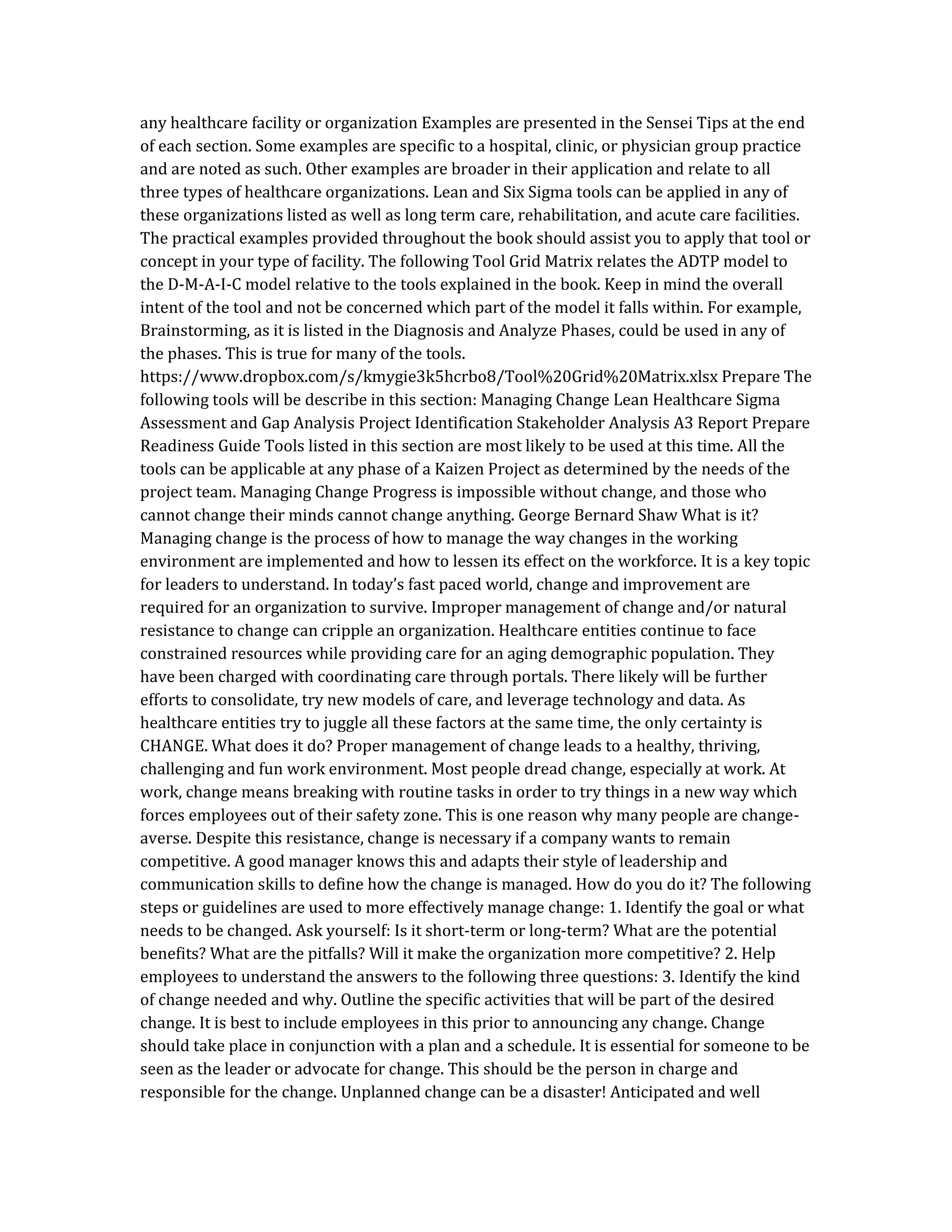 any healthcare facility or organization Examples are presented in the Sensei Tips at the end
of each section. Some examples are specific to a hospital, clinic, or physician group practice
and are noted as such. Other examples are broader in their application and relate to all
three types of healthcare organizations. Lean and Six Sigma tools can be applied in any of
these organizations listed as well as long term care, rehabilitation, and acute care facilities.
The practical examples provided throughout the book should assist you to apply that tool or
concept in your type of facility. The following Tool Grid Matrix relates the ADTP model to
the D-M-A-I-C model relative to the tools explained in the book. Keep in mind the overall
intent of the tool and not be concerned which part of the model it falls within. For example,
Brainstorming, as it is listed in the Diagnosis and Analyze Phases, could be used in any of
the phases. This is true for many of the tools.
https://www.dropbox.com/s/kmygie3k5hcrbo8/Tool%20Grid%20Matrix.xlsx Prepare The
following tools will be describe in this section: Managing Change Lean Healthcare Sigma
Assessment and Gap Analysis Project Identification Stakeholder Analysis A3 Report Prepare
Readiness Guide Tools listed in this section are most likely to be used at this time. All the
tools can be applicable at any phase of a Kaizen Project as determined by the needs of the
project team. Managing Change Progress is impossible without change, and those who
cannot change their minds cannot change anything. George Bernard Shaw What is it?
Managing change is the process of how to manage the way changes in the working
environment are implemented and how to lessen its effect on the workforce. It is a key topic
for leaders to understand. In today’s fast paced world, change and improvement are
required for an organization to survive. Improper management of change and/or natural
resistance to change can cripple an organization. Healthcare entities continue to face
constrained resources while providing care for an aging demographic population. They
have been charged with coordinating care through portals. There likely will be further
efforts to consolidate, try new models of care, and leverage technology and data. As
healthcare entities try to juggle all these factors at the same time, the only certainty is
CHANGE. What does it do? Proper management of change leads to a healthy, thriving,
challenging and fun work environment. Most people dread change, especially at work. At
work, change means breaking with routine tasks in order to try things in a new way which
forces employees out of their safety zone. This is one reason why many people are change-
averse. Despite this resistance, change is necessary if a company wants to remain
competitive. A good manager knows this and adapts their style of leadership and
communication skills to define how the change is managed. How do you do it? The following
steps or guidelines are used to more effectively manage change: 1. Identify the goal or what
needs to be changed. Ask yourself: Is it short-term or long-term? What are the potential
benefits? What are the pitfalls? Will it make the organization more competitive? 2. Help
employees to understand the answers to the following three questions: 3. Identify the kind
of change needed and why. Outline the specific activities that will be part of the desired
change. It is best to include employees in this prior to announcing any change. Change
should take place in conjunction with a plan and a schedule. It is essential for someone to be
seen as the leader or advocate for change. This should be the person in charge and
responsible for the change. Unplanned change can be a disaster! Anticipated and well
 