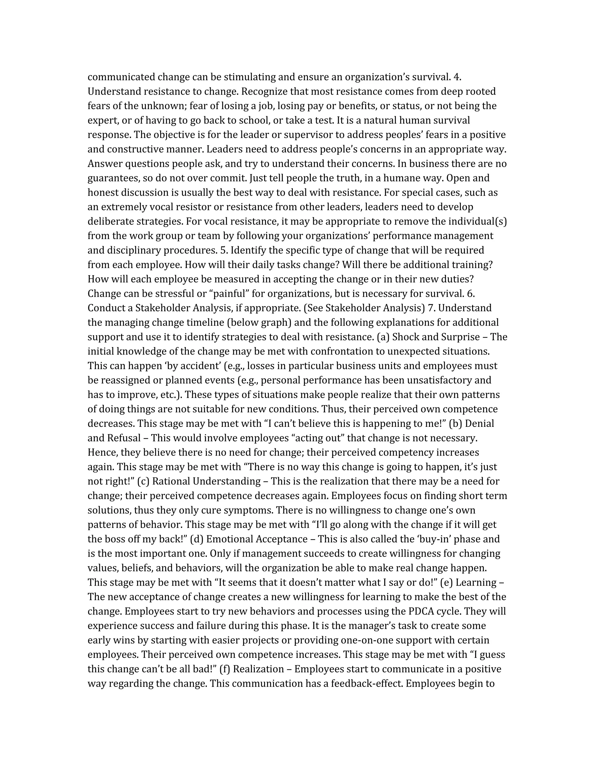 communicated change can be stimulating and ensure an organization’s survival. 4.
Understand resistance to change. Recognize that most resistance comes from deep rooted
fears of the unknown; fear of losing a job, losing pay or benefits, or status, or not being the
expert, or of having to go back to school, or take a test. It is a natural human survival
response. The objective is for the leader or supervisor to address peoples’ fears in a positive
and constructive manner. Leaders need to address people’s concerns in an appropriate way.
Answer questions people ask, and try to understand their concerns. In business there are no
guarantees, so do not over commit. Just tell people the truth, in a humane way. Open and
honest discussion is usually the best way to deal with resistance. For special cases, such as
an extremely vocal resistor or resistance from other leaders, leaders need to develop
deliberate strategies. For vocal resistance, it may be appropriate to remove the individual(s)
from the work group or team by following your organizations’ performance management
and disciplinary procedures. 5. Identify the specific type of change that will be required
from each employee. How will their daily tasks change? Will there be additional training?
How will each employee be measured in accepting the change or in their new duties?
Change can be stressful or “painful” for organizations, but is necessary for survival. 6.
Conduct a Stakeholder Analysis, if appropriate. (See Stakeholder Analysis) 7. Understand
the managing change timeline (below graph) and the following explanations for additional
support and use it to identify strategies to deal with resistance. (a) Shock and Surprise – The
initial knowledge of the change may be met with confrontation to unexpected situations.
This can happen ‘by accident’ (e.g., losses in particular business units and employees must
be reassigned or planned events (e.g., personal performance has been unsatisfactory and
has to improve, etc.). These types of situations make people realize that their own patterns
of doing things are not suitable for new conditions. Thus, their perceived own competence
decreases. This stage may be met with “I can’t believe this is happening to me!” (b) Denial
and Refusal – This would involve employees “acting out” that change is not necessary.
Hence, they believe there is no need for change; their perceived competency increases
again. This stage may be met with “There is no way this change is going to happen, it’s just
not right!” (c) Rational Understanding – This is the realization that there may be a need for
change; their perceived competence decreases again. Employees focus on finding short term
solutions, thus they only cure symptoms. There is no willingness to change one’s own
patterns of behavior. This stage may be met with “I’ll go along with the change if it will get
the boss off my back!” (d) Emotional Acceptance – This is also called the ‘buy-in’ phase and
is the most important one. Only if management succeeds to create willingness for changing
values, beliefs, and behaviors, will the organization be able to make real change happen.
This stage may be met with “It seems that it doesn’t matter what I say or do!” (e) Learning –
The new acceptance of change creates a new willingness for learning to make the best of the
change. Employees start to try new behaviors and processes using the PDCA cycle. They will
experience success and failure during this phase. It is the manager’s task to create some
early wins by starting with easier projects or providing one-on-one support with certain
employees. Their perceived own competence increases. This stage may be met with “I guess
this change can’t be all bad!” (f) Realization – Employees start to communicate in a positive
way regarding the change. This communication has a feedback-effect. Employees begin to
 