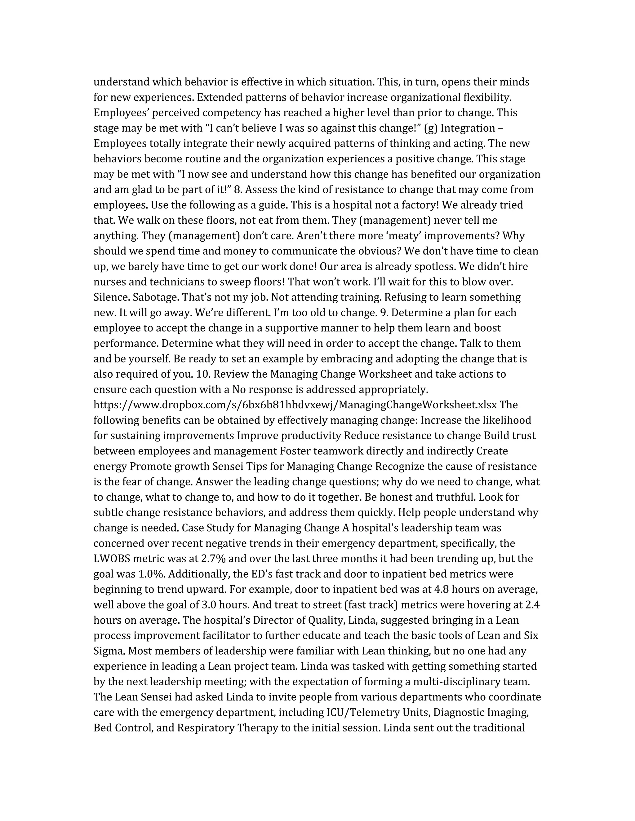 understand which behavior is effective in which situation. This, in turn, opens their minds
for new experiences. Extended patterns of behavior increase organizational flexibility.
Employees’ perceived competency has reached a higher level than prior to change. This
stage may be met with “I can’t believe I was so against this change!” (g) Integration –
Employees totally integrate their newly acquired patterns of thinking and acting. The new
behaviors become routine and the organization experiences a positive change. This stage
may be met with “I now see and understand how this change has benefited our organization
and am glad to be part of it!” 8. Assess the kind of resistance to change that may come from
employees. Use the following as a guide. This is a hospital not a factory! We already tried
that. We walk on these floors, not eat from them. They (management) never tell me
anything. They (management) don’t care. Aren’t there more ‘meaty’ improvements? Why
should we spend time and money to communicate the obvious? We don’t have time to clean
up, we barely have time to get our work done! Our area is already spotless. We didn’t hire
nurses and technicians to sweep floors! That won’t work. I’ll wait for this to blow over.
Silence. Sabotage. That’s not my job. Not attending training. Refusing to learn something
new. It will go away. We’re different. I’m too old to change. 9. Determine a plan for each
employee to accept the change in a supportive manner to help them learn and boost
performance. Determine what they will need in order to accept the change. Talk to them
and be yourself. Be ready to set an example by embracing and adopting the change that is
also required of you. 10. Review the Managing Change Worksheet and take actions to
ensure each question with a No response is addressed appropriately.
https://www.dropbox.com/s/6bx6b81hbdvxewj/ManagingChangeWorksheet.xlsx The
following benefits can be obtained by effectively managing change: Increase the likelihood
for sustaining improvements Improve productivity Reduce resistance to change Build trust
between employees and management Foster teamwork directly and indirectly Create
energy Promote growth Sensei Tips for Managing Change Recognize the cause of resistance
is the fear of change. Answer the leading change questions; why do we need to change, what
to change, what to change to, and how to do it together. Be honest and truthful. Look for
subtle change resistance behaviors, and address them quickly. Help people understand why
change is needed. Case Study for Managing Change A hospital’s leadership team was
concerned over recent negative trends in their emergency department, specifically, the
LWOBS metric was at 2.7% and over the last three months it had been trending up, but the
goal was 1.0%. Additionally, the ED’s fast track and door to inpatient bed metrics were
beginning to trend upward. For example, door to inpatient bed was at 4.8 hours on average,
well above the goal of 3.0 hours. And treat to street (fast track) metrics were hovering at 2.4
hours on average. The hospital’s Director of Quality, Linda, suggested bringing in a Lean
process improvement facilitator to further educate and teach the basic tools of Lean and Six
Sigma. Most members of leadership were familiar with Lean thinking, but no one had any
experience in leading a Lean project team. Linda was tasked with getting something started
by the next leadership meeting; with the expectation of forming a multi-disciplinary team.
The Lean Sensei had asked Linda to invite people from various departments who coordinate
care with the emergency department, including ICU/Telemetry Units, Diagnostic Imaging,
Bed Control, and Respiratory Therapy to the initial session. Linda sent out the traditional
 