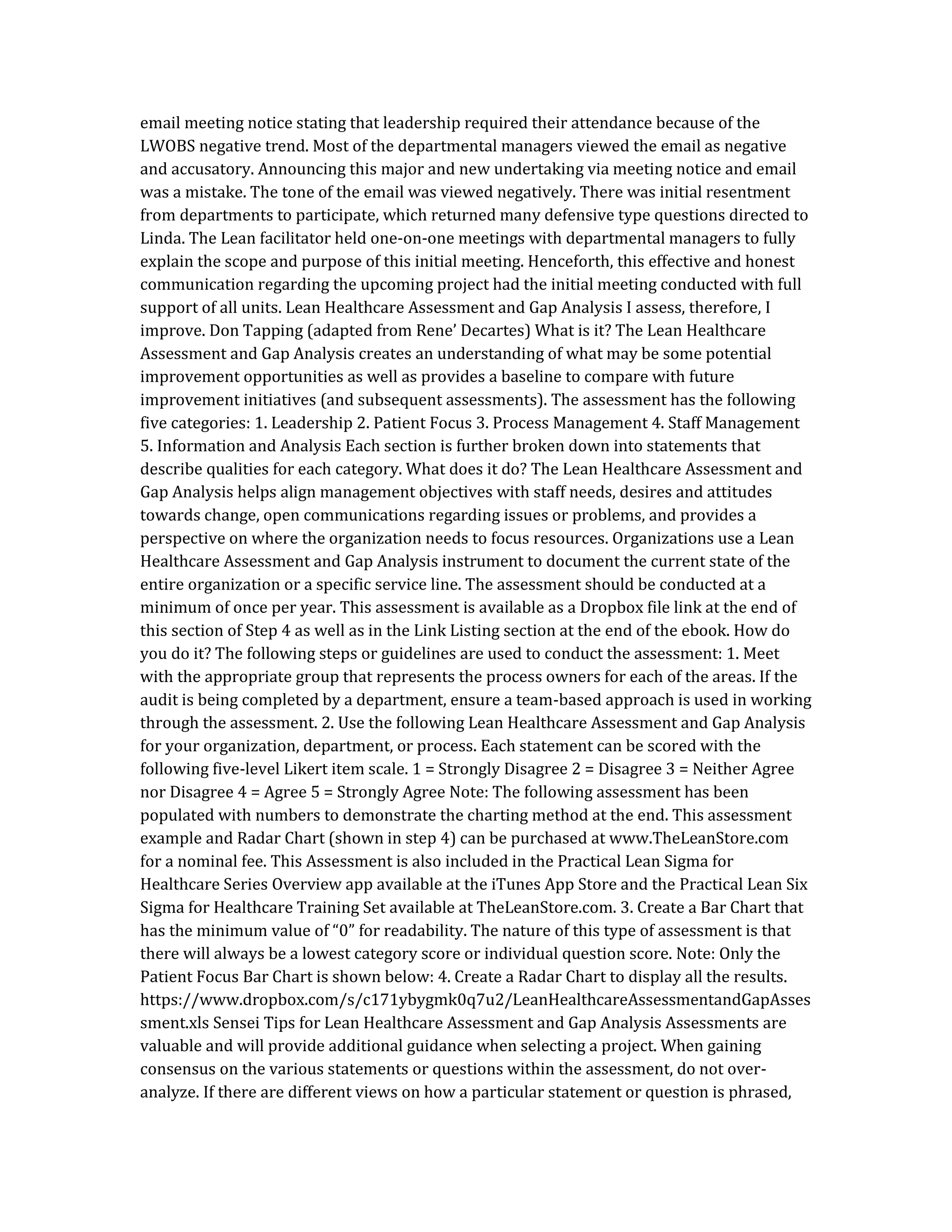 email meeting notice stating that leadership required their attendance because of the
LWOBS negative trend. Most of the departmental managers viewed the email as negative
and accusatory. Announcing this major and new undertaking via meeting notice and email
was a mistake. The tone of the email was viewed negatively. There was initial resentment
from departments to participate, which returned many defensive type questions directed to
Linda. The Lean facilitator held one-on-one meetings with departmental managers to fully
explain the scope and purpose of this initial meeting. Henceforth, this effective and honest
communication regarding the upcoming project had the initial meeting conducted with full
support of all units. Lean Healthcare Assessment and Gap Analysis I assess, therefore, I
improve. Don Tapping (adapted from Rene’ Decartes) What is it? The Lean Healthcare
Assessment and Gap Analysis creates an understanding of what may be some potential
improvement opportunities as well as provides a baseline to compare with future
improvement initiatives (and subsequent assessments). The assessment has the following
five categories: 1. Leadership 2. Patient Focus 3. Process Management 4. Staff Management
5. Information and Analysis Each section is further broken down into statements that
describe qualities for each category. What does it do? The Lean Healthcare Assessment and
Gap Analysis helps align management objectives with staff needs, desires and attitudes
towards change, open communications regarding issues or problems, and provides a
perspective on where the organization needs to focus resources. Organizations use a Lean
Healthcare Assessment and Gap Analysis instrument to document the current state of the
entire organization or a specific service line. The assessment should be conducted at a
minimum of once per year. This assessment is available as a Dropbox file link at the end of
this section of Step 4 as well as in the Link Listing section at the end of the ebook. How do
you do it? The following steps or guidelines are used to conduct the assessment: 1. Meet
with the appropriate group that represents the process owners for each of the areas. If the
audit is being completed by a department, ensure a team-based approach is used in working
through the assessment. 2. Use the following Lean Healthcare Assessment and Gap Analysis
for your organization, department, or process. Each statement can be scored with the
following five-level Likert item scale. 1 = Strongly Disagree 2 = Disagree 3 = Neither Agree
nor Disagree 4 = Agree 5 = Strongly Agree Note: The following assessment has been
populated with numbers to demonstrate the charting method at the end. This assessment
example and Radar Chart (shown in step 4) can be purchased at www.TheLeanStore.com
for a nominal fee. This Assessment is also included in the Practical Lean Sigma for
Healthcare Series Overview app available at the iTunes App Store and the Practical Lean Six
Sigma for Healthcare Training Set available at TheLeanStore.com. 3. Create a Bar Chart that
has the minimum value of “0” for readability. The nature of this type of assessment is that
there will always be a lowest category score or individual question score. Note: Only the
Patient Focus Bar Chart is shown below: 4. Create a Radar Chart to display all the results.
https://www.dropbox.com/s/c171ybygmk0q7u2/LeanHealthcareAssessmentandGapAsses
sment.xls Sensei Tips for Lean Healthcare Assessment and Gap Analysis Assessments are
valuable and will provide additional guidance when selecting a project. When gaining
consensus on the various statements or questions within the assessment, do not over-
analyze. If there are different views on how a particular statement or question is phrased,
 