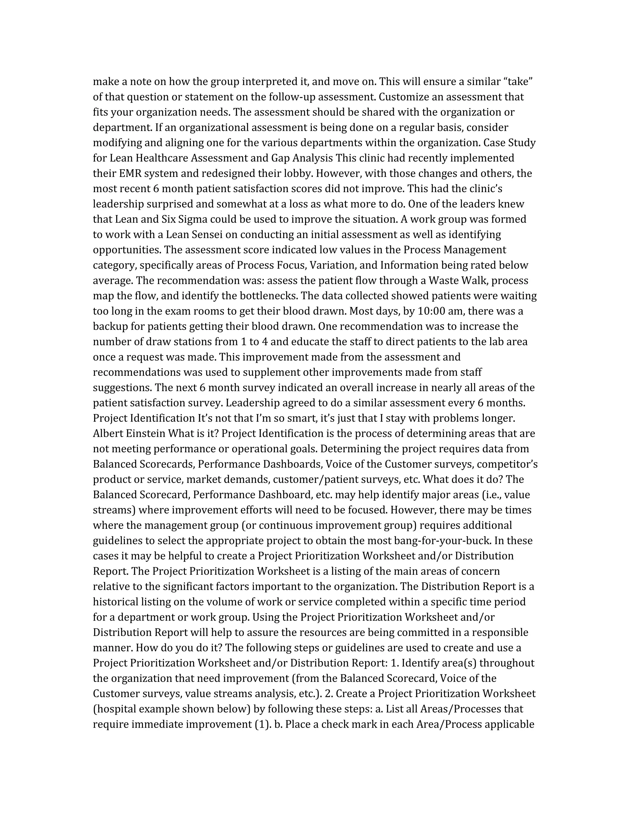 make a note on how the group interpreted it, and move on. This will ensure a similar “take”
of that question or statement on the follow-up assessment. Customize an assessment that
fits your organization needs. The assessment should be shared with the organization or
department. If an organizational assessment is being done on a regular basis, consider
modifying and aligning one for the various departments within the organization. Case Study
for Lean Healthcare Assessment and Gap Analysis This clinic had recently implemented
their EMR system and redesigned their lobby. However, with those changes and others, the
most recent 6 month patient satisfaction scores did not improve. This had the clinic’s
leadership surprised and somewhat at a loss as what more to do. One of the leaders knew
that Lean and Six Sigma could be used to improve the situation. A work group was formed
to work with a Lean Sensei on conducting an initial assessment as well as identifying
opportunities. The assessment score indicated low values in the Process Management
category, specifically areas of Process Focus, Variation, and Information being rated below
average. The recommendation was: assess the patient flow through a Waste Walk, process
map the flow, and identify the bottlenecks. The data collected showed patients were waiting
too long in the exam rooms to get their blood drawn. Most days, by 10:00 am, there was a
backup for patients getting their blood drawn. One recommendation was to increase the
number of draw stations from 1 to 4 and educate the staff to direct patients to the lab area
once a request was made. This improvement made from the assessment and
recommendations was used to supplement other improvements made from staff
suggestions. The next 6 month survey indicated an overall increase in nearly all areas of the
patient satisfaction survey. Leadership agreed to do a similar assessment every 6 months.
Project Identification It’s not that I’m so smart, it’s just that I stay with problems longer.
Albert Einstein What is it? Project Identification is the process of determining areas that are
not meeting performance or operational goals. Determining the project requires data from
Balanced Scorecards, Performance Dashboards, Voice of the Customer surveys, competitor’s
product or service, market demands, customer/patient surveys, etc. What does it do? The
Balanced Scorecard, Performance Dashboard, etc. may help identify major areas (i.e., value
streams) where improvement efforts will need to be focused. However, there may be times
where the management group (or continuous improvement group) requires additional
guidelines to select the appropriate project to obtain the most bang-for-your-buck. In these
cases it may be helpful to create a Project Prioritization Worksheet and/or Distribution
Report. The Project Prioritization Worksheet is a listing of the main areas of concern
relative to the significant factors important to the organization. The Distribution Report is a
historical listing on the volume of work or service completed within a specific time period
for a department or work group. Using the Project Prioritization Worksheet and/or
Distribution Report will help to assure the resources are being committed in a responsible
manner. How do you do it? The following steps or guidelines are used to create and use a
Project Prioritization Worksheet and/or Distribution Report: 1. Identify area(s) throughout
the organization that need improvement (from the Balanced Scorecard, Voice of the
Customer surveys, value streams analysis, etc.). 2. Create a Project Prioritization Worksheet
(hospital example shown below) by following these steps: a. List all Areas/Processes that
require immediate improvement (1). b. Place a check mark in each Area/Process applicable
 