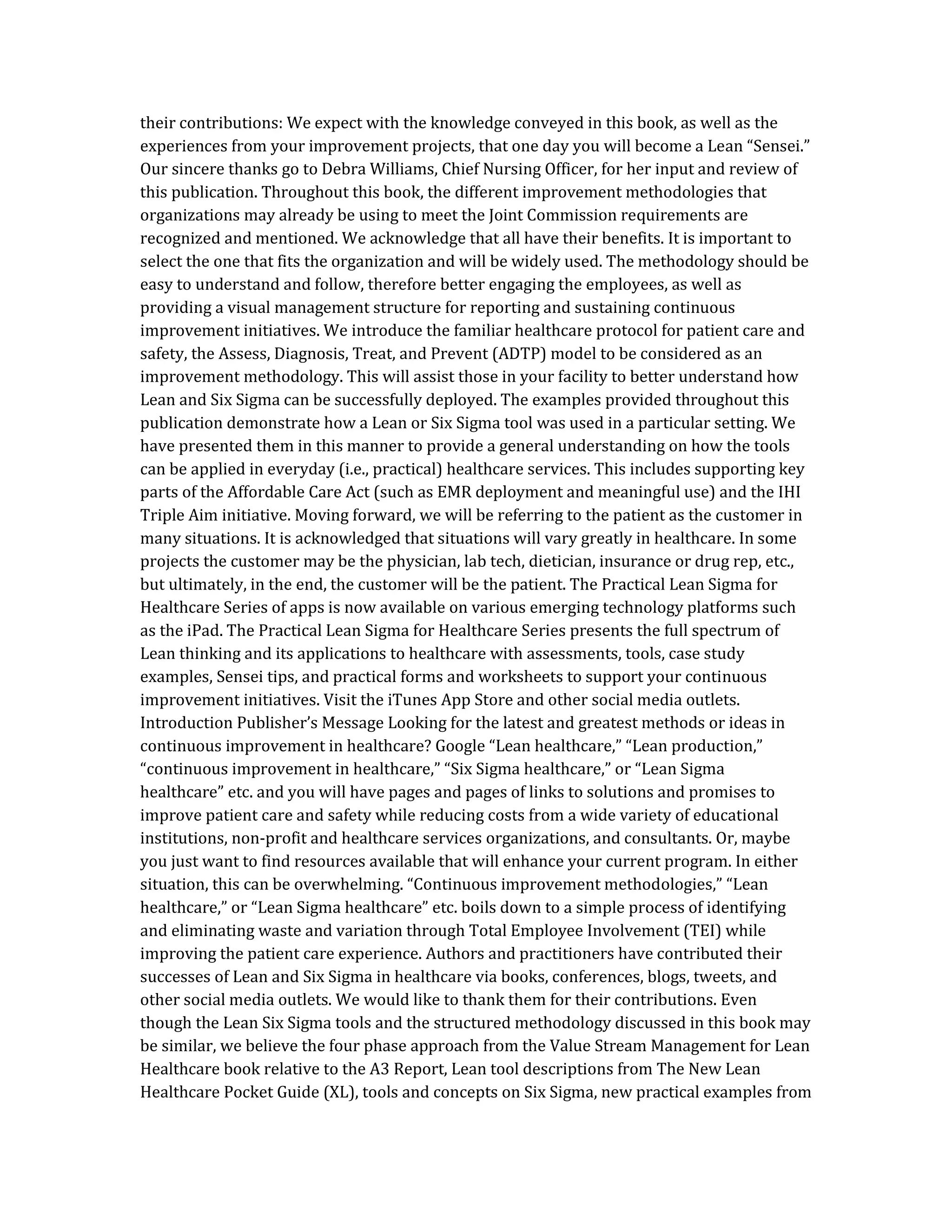 their contributions: We expect with the knowledge conveyed in this book, as well as the
experiences from your improvement projects, that one day you will become a Lean “Sensei.”
Our sincere thanks go to Debra Williams, Chief Nursing Officer, for her input and review of
this publication. Throughout this book, the different improvement methodologies that
organizations may already be using to meet the Joint Commission requirements are
recognized and mentioned. We acknowledge that all have their benefits. It is important to
select the one that fits the organization and will be widely used. The methodology should be
easy to understand and follow, therefore better engaging the employees, as well as
providing a visual management structure for reporting and sustaining continuous
improvement initiatives. We introduce the familiar healthcare protocol for patient care and
safety, the Assess, Diagnosis, Treat, and Prevent (ADTP) model to be considered as an
improvement methodology. This will assist those in your facility to better understand how
Lean and Six Sigma can be successfully deployed. The examples provided throughout this
publication demonstrate how a Lean or Six Sigma tool was used in a particular setting. We
have presented them in this manner to provide a general understanding on how the tools
can be applied in everyday (i.e., practical) healthcare services. This includes supporting key
parts of the Affordable Care Act (such as EMR deployment and meaningful use) and the IHI
Triple Aim initiative. Moving forward, we will be referring to the patient as the customer in
many situations. It is acknowledged that situations will vary greatly in healthcare. In some
projects the customer may be the physician, lab tech, dietician, insurance or drug rep, etc.,
but ultimately, in the end, the customer will be the patient. The Practical Lean Sigma for
Healthcare Series of apps is now available on various emerging technology platforms such
as the iPad. The Practical Lean Sigma for Healthcare Series presents the full spectrum of
Lean thinking and its applications to healthcare with assessments, tools, case study
examples, Sensei tips, and practical forms and worksheets to support your continuous
improvement initiatives. Visit the iTunes App Store and other social media outlets.
Introduction Publisher’s Message Looking for the latest and greatest methods or ideas in
continuous improvement in healthcare? Google “Lean healthcare,” “Lean production,”
“continuous improvement in healthcare,” “Six Sigma healthcare,” or “Lean Sigma
healthcare” etc. and you will have pages and pages of links to solutions and promises to
improve patient care and safety while reducing costs from a wide variety of educational
institutions, non-profit and healthcare services organizations, and consultants. Or, maybe
you just want to find resources available that will enhance your current program. In either
situation, this can be overwhelming. “Continuous improvement methodologies,” “Lean
healthcare,” or “Lean Sigma healthcare” etc. boils down to a simple process of identifying
and eliminating waste and variation through Total Employee Involvement (TEI) while
improving the patient care experience. Authors and practitioners have contributed their
successes of Lean and Six Sigma in healthcare via books, conferences, blogs, tweets, and
other social media outlets. We would like to thank them for their contributions. Even
though the Lean Six Sigma tools and the structured methodology discussed in this book may
be similar, we believe the four phase approach from the Value Stream Management for Lean
Healthcare book relative to the A3 Report, Lean tool descriptions from The New Lean
Healthcare Pocket Guide (XL), tools and concepts on Six Sigma, new practical examples from
 