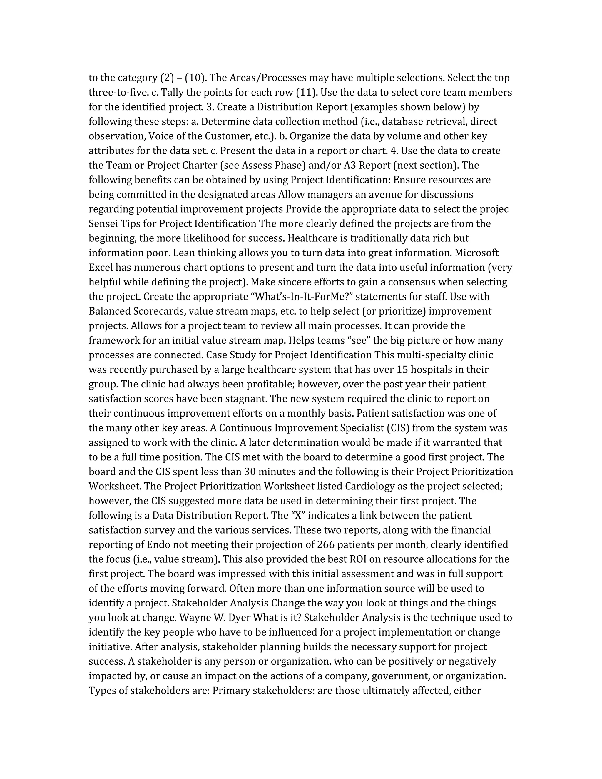 to the category (2) – (10). The Areas/Processes may have multiple selections. Select the top
three-to-five. c. Tally the points for each row (11). Use the data to select core team members
for the identified project. 3. Create a Distribution Report (examples shown below) by
following these steps: a. Determine data collection method (i.e., database retrieval, direct
observation, Voice of the Customer, etc.). b. Organize the data by volume and other key
attributes for the data set. c. Present the data in a report or chart. 4. Use the data to create
the Team or Project Charter (see Assess Phase) and/or A3 Report (next section). The
following benefits can be obtained by using Project Identification: Ensure resources are
being committed in the designated areas Allow managers an avenue for discussions
regarding potential improvement projects Provide the appropriate data to select the projec
Sensei Tips for Project Identification The more clearly defined the projects are from the
beginning, the more likelihood for success. Healthcare is traditionally data rich but
information poor. Lean thinking allows you to turn data into great information. Microsoft
Excel has numerous chart options to present and turn the data into useful information (very
helpful while defining the project). Make sincere efforts to gain a consensus when selecting
the project. Create the appropriate “What’s-In-It-ForMe?” statements for staff. Use with
Balanced Scorecards, value stream maps, etc. to help select (or prioritize) improvement
projects. Allows for a project team to review all main processes. It can provide the
framework for an initial value stream map. Helps teams “see” the big picture or how many
processes are connected. Case Study for Project Identification This multi-specialty clinic
was recently purchased by a large healthcare system that has over 15 hospitals in their
group. The clinic had always been profitable; however, over the past year their patient
satisfaction scores have been stagnant. The new system required the clinic to report on
their continuous improvement efforts on a monthly basis. Patient satisfaction was one of
the many other key areas. A Continuous Improvement Specialist (CIS) from the system was
assigned to work with the clinic. A later determination would be made if it warranted that
to be a full time position. The CIS met with the board to determine a good first project. The
board and the CIS spent less than 30 minutes and the following is their Project Prioritization
Worksheet. The Project Prioritization Worksheet listed Cardiology as the project selected;
however, the CIS suggested more data be used in determining their first project. The
following is a Data Distribution Report. The “X” indicates a link between the patient
satisfaction survey and the various services. These two reports, along with the financial
reporting of Endo not meeting their projection of 266 patients per month, clearly identified
the focus (i.e., value stream). This also provided the best ROI on resource allocations for the
first project. The board was impressed with this initial assessment and was in full support
of the efforts moving forward. Often more than one information source will be used to
identify a project. Stakeholder Analysis Change the way you look at things and the things
you look at change. Wayne W. Dyer What is it? Stakeholder Analysis is the technique used to
identify the key people who have to be influenced for a project implementation or change
initiative. After analysis, stakeholder planning builds the necessary support for project
success. A stakeholder is any person or organization, who can be positively or negatively
impacted by, or cause an impact on the actions of a company, government, or organization.
Types of stakeholders are: Primary stakeholders: are those ultimately affected, either
 