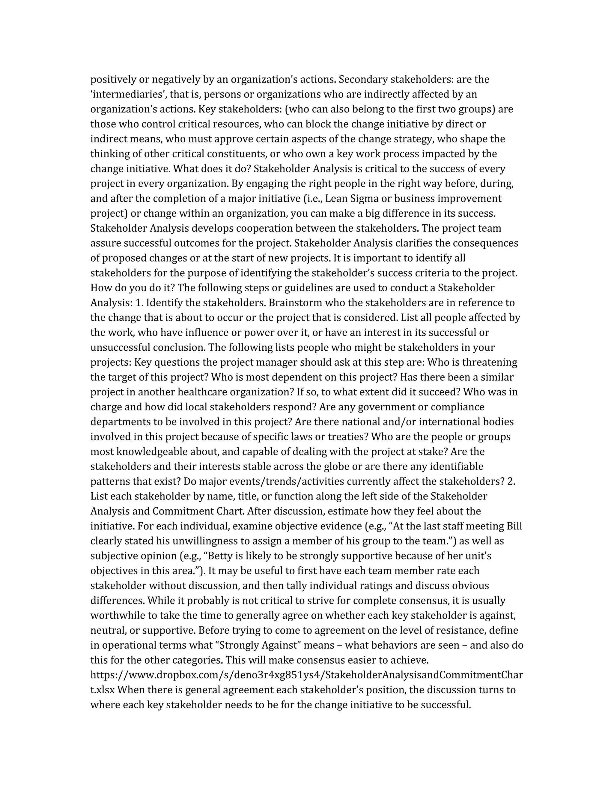 positively or negatively by an organization’s actions. Secondary stakeholders: are the
‘intermediaries’, that is, persons or organizations who are indirectly affected by an
organization’s actions. Key stakeholders: (who can also belong to the first two groups) are
those who control critical resources, who can block the change initiative by direct or
indirect means, who must approve certain aspects of the change strategy, who shape the
thinking of other critical constituents, or who own a key work process impacted by the
change initiative. What does it do? Stakeholder Analysis is critical to the success of every
project in every organization. By engaging the right people in the right way before, during,
and after the completion of a major initiative (i.e., Lean Sigma or business improvement
project) or change within an organization, you can make a big difference in its success.
Stakeholder Analysis develops cooperation between the stakeholders. The project team
assure successful outcomes for the project. Stakeholder Analysis clarifies the consequences
of proposed changes or at the start of new projects. It is important to identify all
stakeholders for the purpose of identifying the stakeholder’s success criteria to the project.
How do you do it? The following steps or guidelines are used to conduct a Stakeholder
Analysis: 1. Identify the stakeholders. Brainstorm who the stakeholders are in reference to
the change that is about to occur or the project that is considered. List all people affected by
the work, who have influence or power over it, or have an interest in its successful or
unsuccessful conclusion. The following lists people who might be stakeholders in your
projects: Key questions the project manager should ask at this step are: Who is threatening
the target of this project? Who is most dependent on this project? Has there been a similar
project in another healthcare organization? If so, to what extent did it succeed? Who was in
charge and how did local stakeholders respond? Are any government or compliance
departments to be involved in this project? Are there national and/or international bodies
involved in this project because of specific laws or treaties? Who are the people or groups
most knowledgeable about, and capable of dealing with the project at stake? Are the
stakeholders and their interests stable across the globe or are there any identifiable
patterns that exist? Do major events/trends/activities currently affect the stakeholders? 2.
List each stakeholder by name, title, or function along the left side of the Stakeholder
Analysis and Commitment Chart. After discussion, estimate how they feel about the
initiative. For each individual, examine objective evidence (e.g., “At the last staff meeting Bill
clearly stated his unwillingness to assign a member of his group to the team.”) as well as
subjective opinion (e.g., “Betty is likely to be strongly supportive because of her unit’s
objectives in this area.”). It may be useful to first have each team member rate each
stakeholder without discussion, and then tally individual ratings and discuss obvious
differences. While it probably is not critical to strive for complete consensus, it is usually
worthwhile to take the time to generally agree on whether each key stakeholder is against,
neutral, or supportive. Before trying to come to agreement on the level of resistance, define
in operational terms what “Strongly Against” means – what behaviors are seen – and also do
this for the other categories. This will make consensus easier to achieve.
https://www.dropbox.com/s/deno3r4xg851ys4/StakeholderAnalysisandCommitmentChar
t.xlsx When there is general agreement each stakeholder’s position, the discussion turns to
where each key stakeholder needs to be for the change initiative to be successful.
 