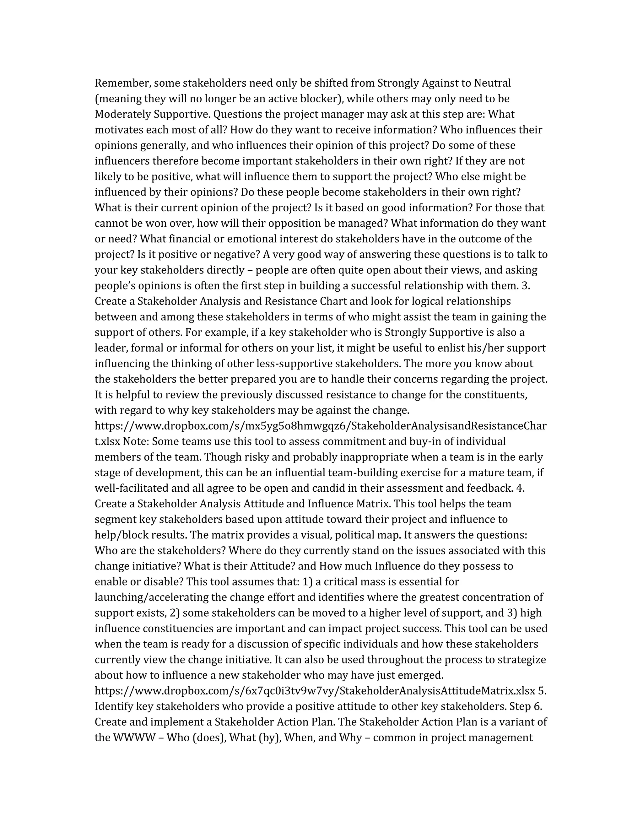 Remember, some stakeholders need only be shifted from Strongly Against to Neutral
(meaning they will no longer be an active blocker), while others may only need to be
Moderately Supportive. Questions the project manager may ask at this step are: What
motivates each most of all? How do they want to receive information? Who influences their
opinions generally, and who influences their opinion of this project? Do some of these
influencers therefore become important stakeholders in their own right? If they are not
likely to be positive, what will influence them to support the project? Who else might be
influenced by their opinions? Do these people become stakeholders in their own right?
What is their current opinion of the project? Is it based on good information? For those that
cannot be won over, how will their opposition be managed? What information do they want
or need? What financial or emotional interest do stakeholders have in the outcome of the
project? Is it positive or negative? A very good way of answering these questions is to talk to
your key stakeholders directly – people are often quite open about their views, and asking
people’s opinions is often the first step in building a successful relationship with them. 3.
Create a Stakeholder Analysis and Resistance Chart and look for logical relationships
between and among these stakeholders in terms of who might assist the team in gaining the
support of others. For example, if a key stakeholder who is Strongly Supportive is also a
leader, formal or informal for others on your list, it might be useful to enlist his/her support
influencing the thinking of other less-supportive stakeholders. The more you know about
the stakeholders the better prepared you are to handle their concerns regarding the project.
It is helpful to review the previously discussed resistance to change for the constituents,
with regard to why key stakeholders may be against the change.
https://www.dropbox.com/s/mx5yg5o8hmwgqz6/StakeholderAnalysisandResistanceChar
t.xlsx Note: Some teams use this tool to assess commitment and buy-in of individual
members of the team. Though risky and probably inappropriate when a team is in the early
stage of development, this can be an influential team-building exercise for a mature team, if
well-facilitated and all agree to be open and candid in their assessment and feedback. 4.
Create a Stakeholder Analysis Attitude and Influence Matrix. This tool helps the team
segment key stakeholders based upon attitude toward their project and influence to
help/block results. The matrix provides a visual, political map. It answers the questions:
Who are the stakeholders? Where do they currently stand on the issues associated with this
change initiative? What is their Attitude? and How much Influence do they possess to
enable or disable? This tool assumes that: 1) a critical mass is essential for
launching/accelerating the change effort and identifies where the greatest concentration of
support exists, 2) some stakeholders can be moved to a higher level of support, and 3) high
influence constituencies are important and can impact project success. This tool can be used
when the team is ready for a discussion of specific individuals and how these stakeholders
currently view the change initiative. It can also be used throughout the process to strategize
about how to influence a new stakeholder who may have just emerged.
https://www.dropbox.com/s/6x7qc0i3tv9w7vy/StakeholderAnalysisAttitudeMatrix.xlsx 5.
Identify key stakeholders who provide a positive attitude to other key stakeholders. Step 6.
Create and implement a Stakeholder Action Plan. The Stakeholder Action Plan is a variant of
the WWWW – Who (does), What (by), When, and Why – common in project management
 