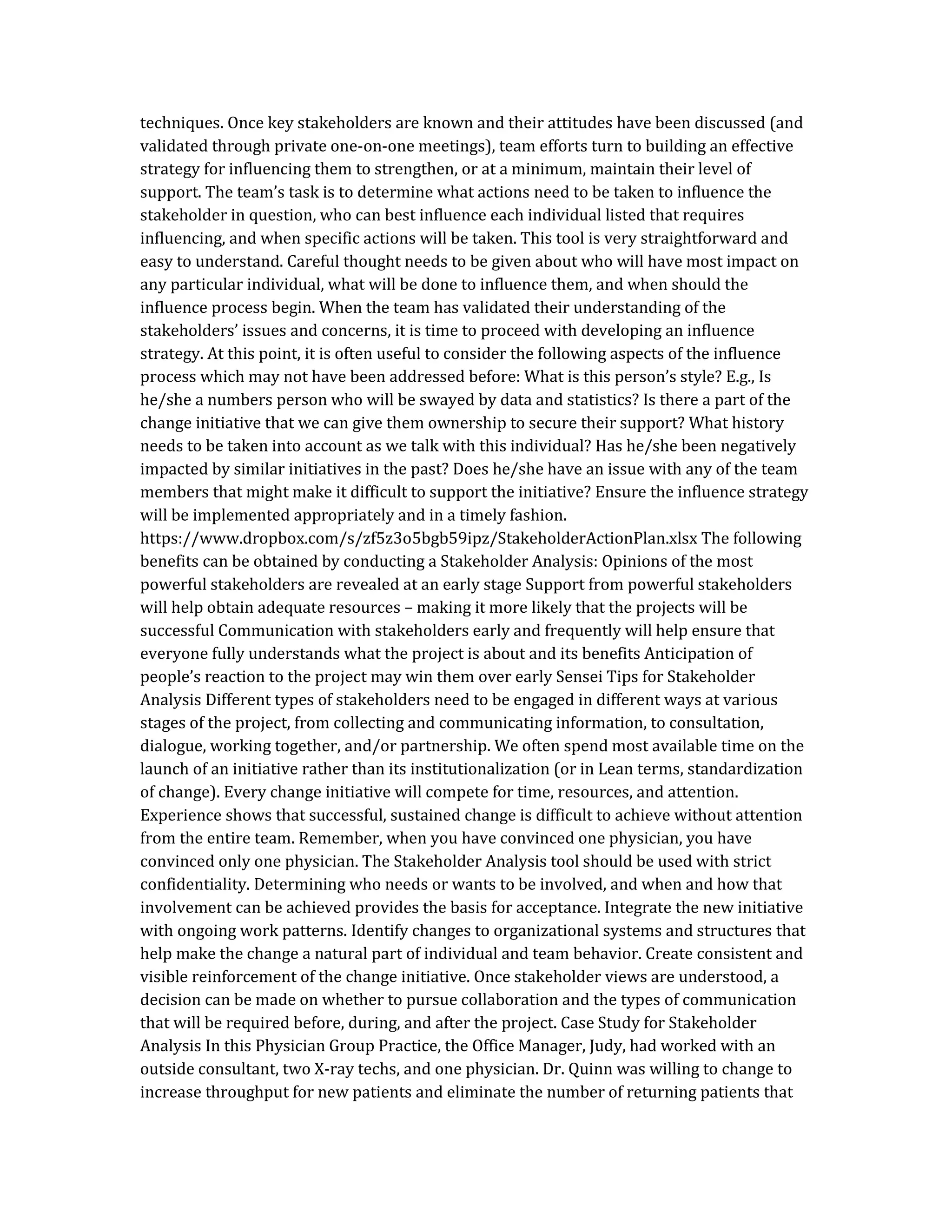 techniques. Once key stakeholders are known and their attitudes have been discussed (and
validated through private one-on-one meetings), team efforts turn to building an effective
strategy for influencing them to strengthen, or at a minimum, maintain their level of
support. The team’s task is to determine what actions need to be taken to influence the
stakeholder in question, who can best influence each individual listed that requires
influencing, and when specific actions will be taken. This tool is very straightforward and
easy to understand. Careful thought needs to be given about who will have most impact on
any particular individual, what will be done to influence them, and when should the
influence process begin. When the team has validated their understanding of the
stakeholders’ issues and concerns, it is time to proceed with developing an influence
strategy. At this point, it is often useful to consider the following aspects of the influence
process which may not have been addressed before: What is this person’s style? E.g., Is
he/she a numbers person who will be swayed by data and statistics? Is there a part of the
change initiative that we can give them ownership to secure their support? What history
needs to be taken into account as we talk with this individual? Has he/she been negatively
impacted by similar initiatives in the past? Does he/she have an issue with any of the team
members that might make it difficult to support the initiative? Ensure the influence strategy
will be implemented appropriately and in a timely fashion.
https://www.dropbox.com/s/zf5z3o5bgb59ipz/StakeholderActionPlan.xlsx The following
benefits can be obtained by conducting a Stakeholder Analysis: Opinions of the most
powerful stakeholders are revealed at an early stage Support from powerful stakeholders
will help obtain adequate resources – making it more likely that the projects will be
successful Communication with stakeholders early and frequently will help ensure that
everyone fully understands what the project is about and its benefits Anticipation of
people’s reaction to the project may win them over early Sensei Tips for Stakeholder
Analysis Different types of stakeholders need to be engaged in different ways at various
stages of the project, from collecting and communicating information, to consultation,
dialogue, working together, and/or partnership. We often spend most available time on the
launch of an initiative rather than its institutionalization (or in Lean terms, standardization
of change). Every change initiative will compete for time, resources, and attention.
Experience shows that successful, sustained change is difficult to achieve without attention
from the entire team. Remember, when you have convinced one physician, you have
convinced only one physician. The Stakeholder Analysis tool should be used with strict
confidentiality. Determining who needs or wants to be involved, and when and how that
involvement can be achieved provides the basis for acceptance. Integrate the new initiative
with ongoing work patterns. Identify changes to organizational systems and structures that
help make the change a natural part of individual and team behavior. Create consistent and
visible reinforcement of the change initiative. Once stakeholder views are understood, a
decision can be made on whether to pursue collaboration and the types of communication
that will be required before, during, and after the project. Case Study for Stakeholder
Analysis In this Physician Group Practice, the Office Manager, Judy, had worked with an
outside consultant, two X-ray techs, and one physician. Dr. Quinn was willing to change to
increase throughput for new patients and eliminate the number of returning patients that
 