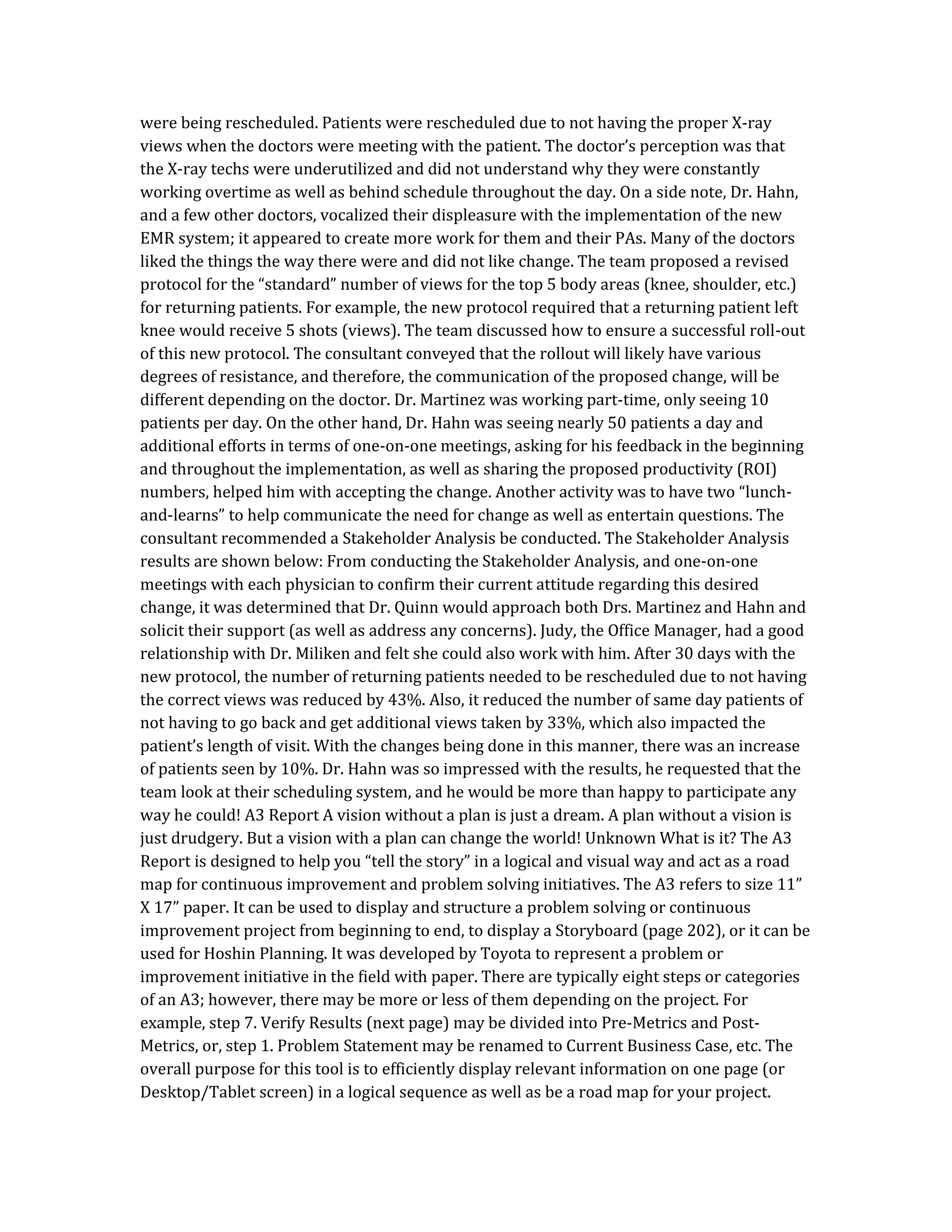 were being rescheduled. Patients were rescheduled due to not having the proper X-ray
views when the doctors were meeting with the patient. The doctor’s perception was that
the X-ray techs were underutilized and did not understand why they were constantly
working overtime as well as behind schedule throughout the day. On a side note, Dr. Hahn,
and a few other doctors, vocalized their displeasure with the implementation of the new
EMR system; it appeared to create more work for them and their PAs. Many of the doctors
liked the things the way there were and did not like change. The team proposed a revised
protocol for the “standard” number of views for the top 5 body areas (knee, shoulder, etc.)
for returning patients. For example, the new protocol required that a returning patient left
knee would receive 5 shots (views). The team discussed how to ensure a successful roll-out
of this new protocol. The consultant conveyed that the rollout will likely have various
degrees of resistance, and therefore, the communication of the proposed change, will be
different depending on the doctor. Dr. Martinez was working part-time, only seeing 10
patients per day. On the other hand, Dr. Hahn was seeing nearly 50 patients a day and
additional efforts in terms of one-on-one meetings, asking for his feedback in the beginning
and throughout the implementation, as well as sharing the proposed productivity (ROI)
numbers, helped him with accepting the change. Another activity was to have two “lunch-
and-learns” to help communicate the need for change as well as entertain questions. The
consultant recommended a Stakeholder Analysis be conducted. The Stakeholder Analysis
results are shown below: From conducting the Stakeholder Analysis, and one-on-one
meetings with each physician to confirm their current attitude regarding this desired
change, it was determined that Dr. Quinn would approach both Drs. Martinez and Hahn and
solicit their support (as well as address any concerns). Judy, the Office Manager, had a good
relationship with Dr. Miliken and felt she could also work with him. After 30 days with the
new protocol, the number of returning patients needed to be rescheduled due to not having
the correct views was reduced by 43%. Also, it reduced the number of same day patients of
not having to go back and get additional views taken by 33%, which also impacted the
patient’s length of visit. With the changes being done in this manner, there was an increase
of patients seen by 10%. Dr. Hahn was so impressed with the results, he requested that the
team look at their scheduling system, and he would be more than happy to participate any
way he could! A3 Report A vision without a plan is just a dream. A plan without a vision is
just drudgery. But a vision with a plan can change the world! Unknown What is it? The A3
Report is designed to help you “tell the story” in a logical and visual way and act as a road
map for continuous improvement and problem solving initiatives. The A3 refers to size 11”
X 17” paper. It can be used to display and structure a problem solving or continuous
improvement project from beginning to end, to display a Storyboard (page 202), or it can be
used for Hoshin Planning. It was developed by Toyota to represent a problem or
improvement initiative in the field with paper. There are typically eight steps or categories
of an A3; however, there may be more or less of them depending on the project. For
example, step 7. Verify Results (next page) may be divided into Pre-Metrics and Post-
Metrics, or, step 1. Problem Statement may be renamed to Current Business Case, etc. The
overall purpose for this tool is to efficiently display relevant information on one page (or
Desktop/Tablet screen) in a logical sequence as well as be a road map for your project.
 