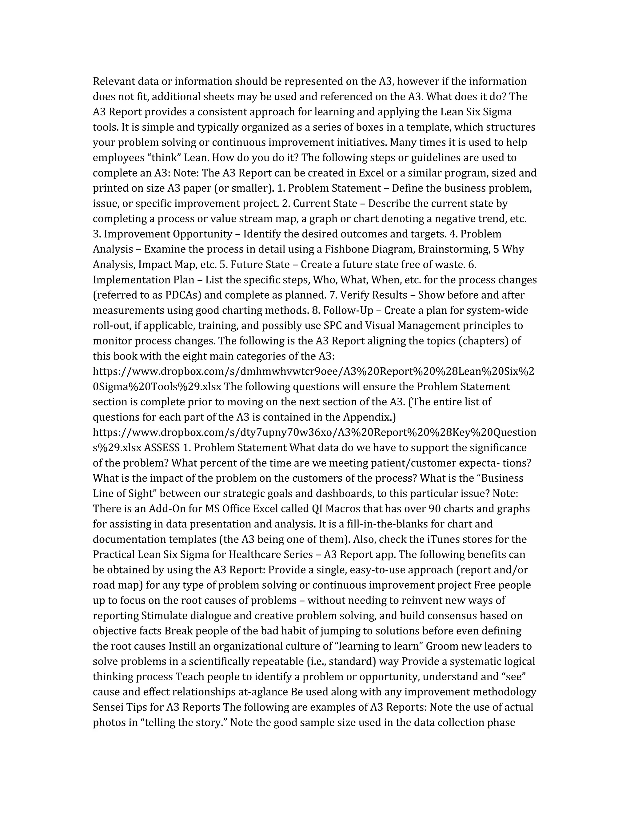Relevant data or information should be represented on the A3, however if the information
does not fit, additional sheets may be used and referenced on the A3. What does it do? The
A3 Report provides a consistent approach for learning and applying the Lean Six Sigma
tools. It is simple and typically organized as a series of boxes in a template, which structures
your problem solving or continuous improvement initiatives. Many times it is used to help
employees “think” Lean. How do you do it? The following steps or guidelines are used to
complete an A3: Note: The A3 Report can be created in Excel or a similar program, sized and
printed on size A3 paper (or smaller). 1. Problem Statement – Define the business problem,
issue, or specific improvement project. 2. Current State – Describe the current state by
completing a process or value stream map, a graph or chart denoting a negative trend, etc.
3. Improvement Opportunity – Identify the desired outcomes and targets. 4. Problem
Analysis – Examine the process in detail using a Fishbone Diagram, Brainstorming, 5 Why
Analysis, Impact Map, etc. 5. Future State – Create a future state free of waste. 6.
Implementation Plan – List the specific steps, Who, What, When, etc. for the process changes
(referred to as PDCAs) and complete as planned. 7. Verify Results – Show before and after
measurements using good charting methods. 8. Follow-Up – Create a plan for system-wide
roll-out, if applicable, training, and possibly use SPC and Visual Management principles to
monitor process changes. The following is the A3 Report aligning the topics (chapters) of
this book with the eight main categories of the A3:
https://www.dropbox.com/s/dmhmwhvwtcr9oee/A3%20Report%20%28Lean%20Six%2
0Sigma%20Tools%29.xlsx The following questions will ensure the Problem Statement
section is complete prior to moving on the next section of the A3. (The entire list of
questions for each part of the A3 is contained in the Appendix.)
https://www.dropbox.com/s/dty7upny70w36xo/A3%20Report%20%28Key%20Question
s%29.xlsx ASSESS 1. Problem Statement What data do we have to support the significance
of the problem? What percent of the time are we meeting patient/customer expecta- tions?
What is the impact of the problem on the customers of the process? What is the “Business
Line of Sight” between our strategic goals and dashboards, to this particular issue? Note:
There is an Add-On for MS Office Excel called QI Macros that has over 90 charts and graphs
for assisting in data presentation and analysis. It is a fill-in-the-blanks for chart and
documentation templates (the A3 being one of them). Also, check the iTunes stores for the
Practical Lean Six Sigma for Healthcare Series – A3 Report app. The following benefits can
be obtained by using the A3 Report: Provide a single, easy-to-use approach (report and/or
road map) for any type of problem solving or continuous improvement project Free people
up to focus on the root causes of problems – without needing to reinvent new ways of
reporting Stimulate dialogue and creative problem solving, and build consensus based on
objective facts Break people of the bad habit of jumping to solutions before even defining
the root causes Instill an organizational culture of “learning to learn” Groom new leaders to
solve problems in a scientifically repeatable (i.e., standard) way Provide a systematic logical
thinking process Teach people to identify a problem or opportunity, understand and “see”
cause and effect relationships at-aglance Be used along with any improvement methodology
Sensei Tips for A3 Reports The following are examples of A3 Reports: Note the use of actual
photos in “telling the story.” Note the good sample size used in the data collection phase
 