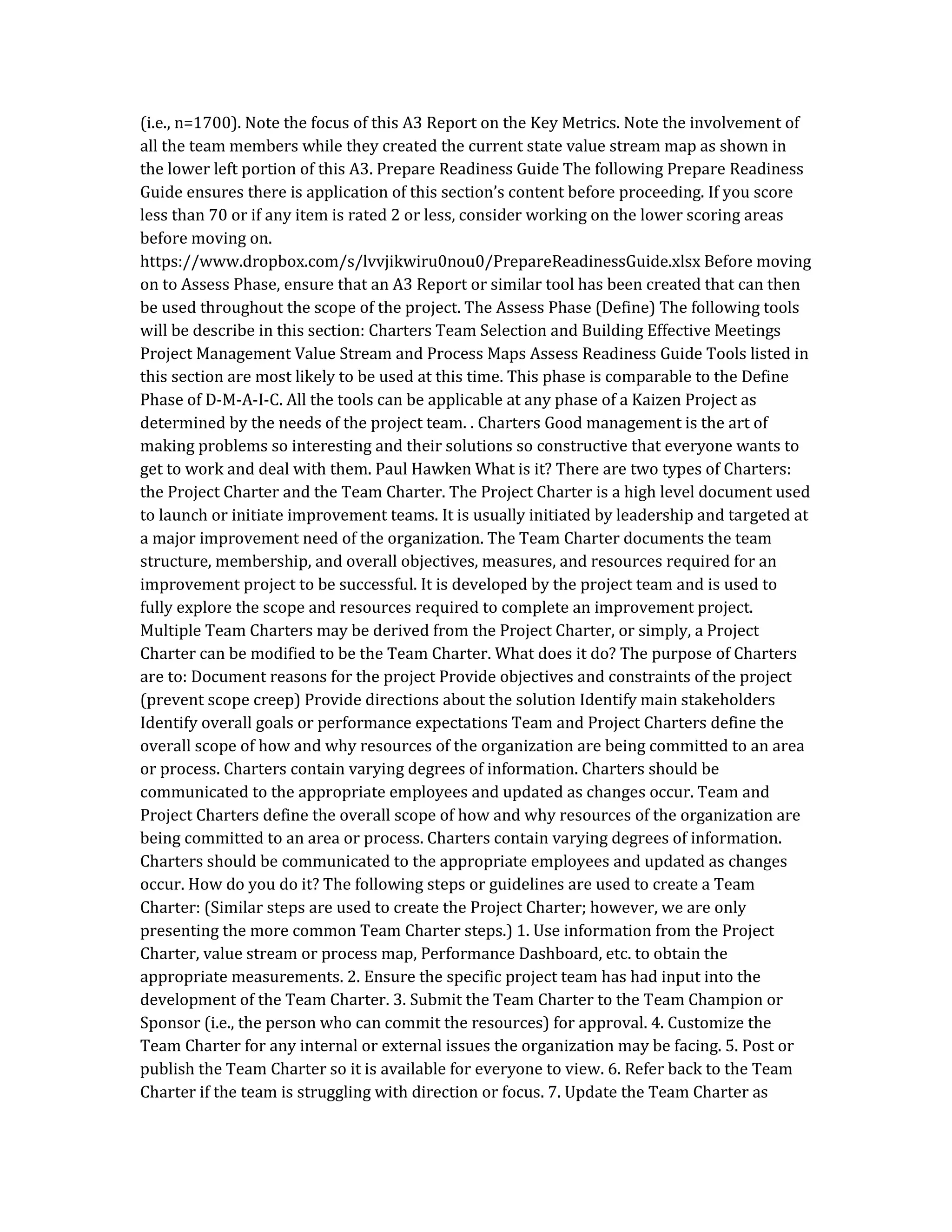 (i.e., n=1700). Note the focus of this A3 Report on the Key Metrics. Note the involvement of
all the team members while they created the current state value stream map as shown in
the lower left portion of this A3. Prepare Readiness Guide The following Prepare Readiness
Guide ensures there is application of this section’s content before proceeding. If you score
less than 70 or if any item is rated 2 or less, consider working on the lower scoring areas
before moving on.
https://www.dropbox.com/s/lvvjikwiru0nou0/PrepareReadinessGuide.xlsx Before moving
on to Assess Phase, ensure that an A3 Report or similar tool has been created that can then
be used throughout the scope of the project. The Assess Phase (Define) The following tools
will be describe in this section: Charters Team Selection and Building Effective Meetings
Project Management Value Stream and Process Maps Assess Readiness Guide Tools listed in
this section are most likely to be used at this time. This phase is comparable to the Define
Phase of D-M-A-I-C. All the tools can be applicable at any phase of a Kaizen Project as
determined by the needs of the project team. . Charters Good management is the art of
making problems so interesting and their solutions so constructive that everyone wants to
get to work and deal with them. Paul Hawken What is it? There are two types of Charters:
the Project Charter and the Team Charter. The Project Charter is a high level document used
to launch or initiate improvement teams. It is usually initiated by leadership and targeted at
a major improvement need of the organization. The Team Charter documents the team
structure, membership, and overall objectives, measures, and resources required for an
improvement project to be successful. It is developed by the project team and is used to
fully explore the scope and resources required to complete an improvement project.
Multiple Team Charters may be derived from the Project Charter, or simply, a Project
Charter can be modified to be the Team Charter. What does it do? The purpose of Charters
are to: Document reasons for the project Provide objectives and constraints of the project
(prevent scope creep) Provide directions about the solution Identify main stakeholders
Identify overall goals or performance expectations Team and Project Charters define the
overall scope of how and why resources of the organization are being committed to an area
or process. Charters contain varying degrees of information. Charters should be
communicated to the appropriate employees and updated as changes occur. Team and
Project Charters define the overall scope of how and why resources of the organization are
being committed to an area or process. Charters contain varying degrees of information.
Charters should be communicated to the appropriate employees and updated as changes
occur. How do you do it? The following steps or guidelines are used to create a Team
Charter: (Similar steps are used to create the Project Charter; however, we are only
presenting the more common Team Charter steps.) 1. Use information from the Project
Charter, value stream or process map, Performance Dashboard, etc. to obtain the
appropriate measurements. 2. Ensure the specific project team has had input into the
development of the Team Charter. 3. Submit the Team Charter to the Team Champion or
Sponsor (i.e., the person who can commit the resources) for approval. 4. Customize the
Team Charter for any internal or external issues the organization may be facing. 5. Post or
publish the Team Charter so it is available for everyone to view. 6. Refer back to the Team
Charter if the team is struggling with direction or focus. 7. Update the Team Charter as
 