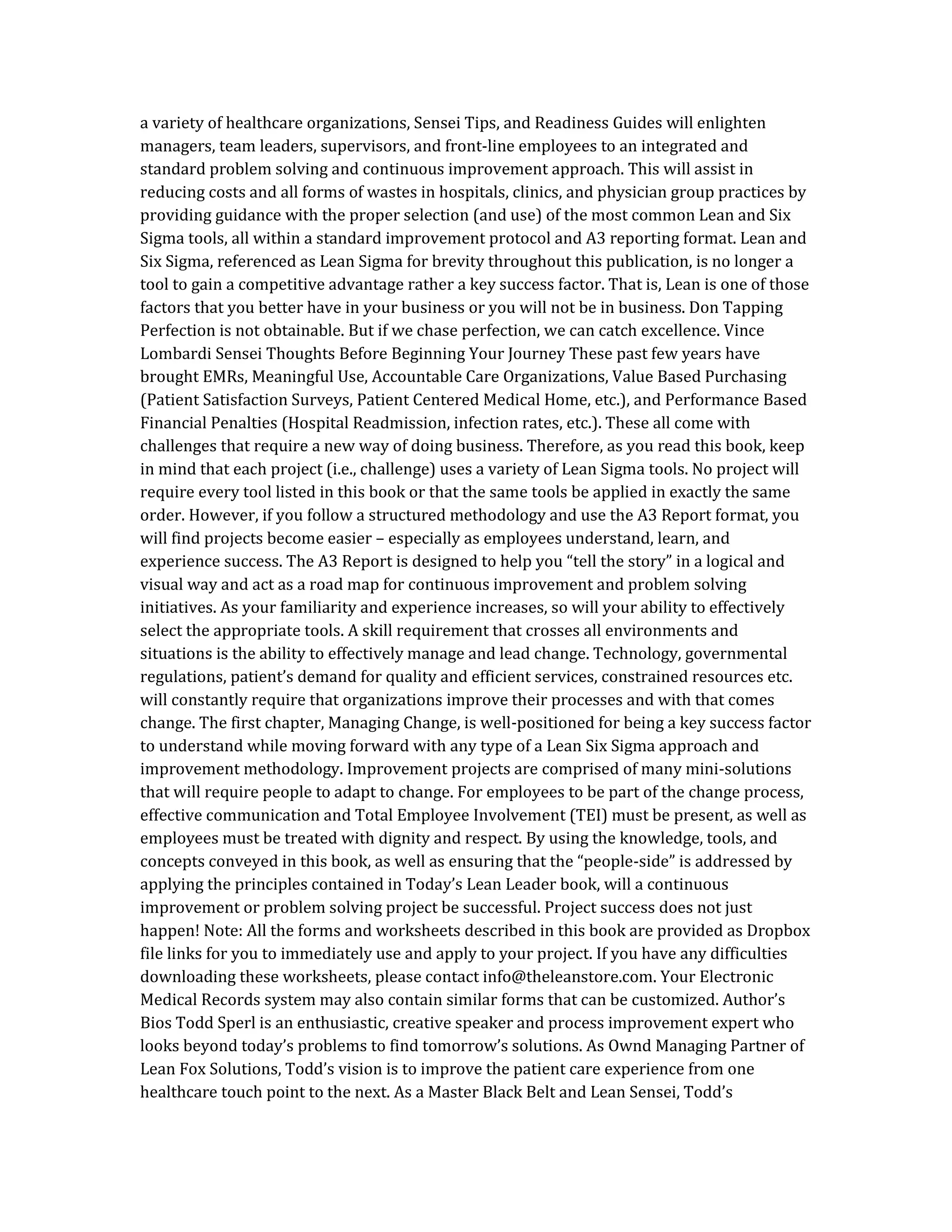 a variety of healthcare organizations, Sensei Tips, and Readiness Guides will enlighten
managers, team leaders, supervisors, and front-line employees to an integrated and
standard problem solving and continuous improvement approach. This will assist in
reducing costs and all forms of wastes in hospitals, clinics, and physician group practices by
providing guidance with the proper selection (and use) of the most common Lean and Six
Sigma tools, all within a standard improvement protocol and A3 reporting format. Lean and
Six Sigma, referenced as Lean Sigma for brevity throughout this publication, is no longer a
tool to gain a competitive advantage rather a key success factor. That is, Lean is one of those
factors that you better have in your business or you will not be in business. Don Tapping
Perfection is not obtainable. But if we chase perfection, we can catch excellence. Vince
Lombardi Sensei Thoughts Before Beginning Your Journey These past few years have
brought EMRs, Meaningful Use, Accountable Care Organizations, Value Based Purchasing
(Patient Satisfaction Surveys, Patient Centered Medical Home, etc.), and Performance Based
Financial Penalties (Hospital Readmission, infection rates, etc.). These all come with
challenges that require a new way of doing business. Therefore, as you read this book, keep
in mind that each project (i.e., challenge) uses a variety of Lean Sigma tools. No project will
require every tool listed in this book or that the same tools be applied in exactly the same
order. However, if you follow a structured methodology and use the A3 Report format, you
will find projects become easier – especially as employees understand, learn, and
experience success. The A3 Report is designed to help you “tell the story” in a logical and
visual way and act as a road map for continuous improvement and problem solving
initiatives. As your familiarity and experience increases, so will your ability to effectively
select the appropriate tools. A skill requirement that crosses all environments and
situations is the ability to effectively manage and lead change. Technology, governmental
regulations, patient’s demand for quality and efficient services, constrained resources etc.
will constantly require that organizations improve their processes and with that comes
change. The first chapter, Managing Change, is well-positioned for being a key success factor
to understand while moving forward with any type of a Lean Six Sigma approach and
improvement methodology. Improvement projects are comprised of many mini-solutions
that will require people to adapt to change. For employees to be part of the change process,
effective communication and Total Employee Involvement (TEI) must be present, as well as
employees must be treated with dignity and respect. By using the knowledge, tools, and
concepts conveyed in this book, as well as ensuring that the “people-side” is addressed by
applying the principles contained in Today’s Lean Leader book, will a continuous
improvement or problem solving project be successful. Project success does not just
happen! Note: All the forms and worksheets described in this book are provided as Dropbox
file links for you to immediately use and apply to your project. If you have any difficulties
downloading these worksheets, please contact info@theleanstore.com. Your Electronic
Medical Records system may also contain similar forms that can be customized. Author’s
Bios Todd Sperl is an enthusiastic, creative speaker and process improvement expert who
looks beyond today’s problems to find tomorrow’s solutions. As Ownd Managing Partner of
Lean Fox Solutions, Todd’s vision is to improve the patient care experience from one
healthcare touch point to the next. As a Master Black Belt and Lean Sensei, Todd’s
 