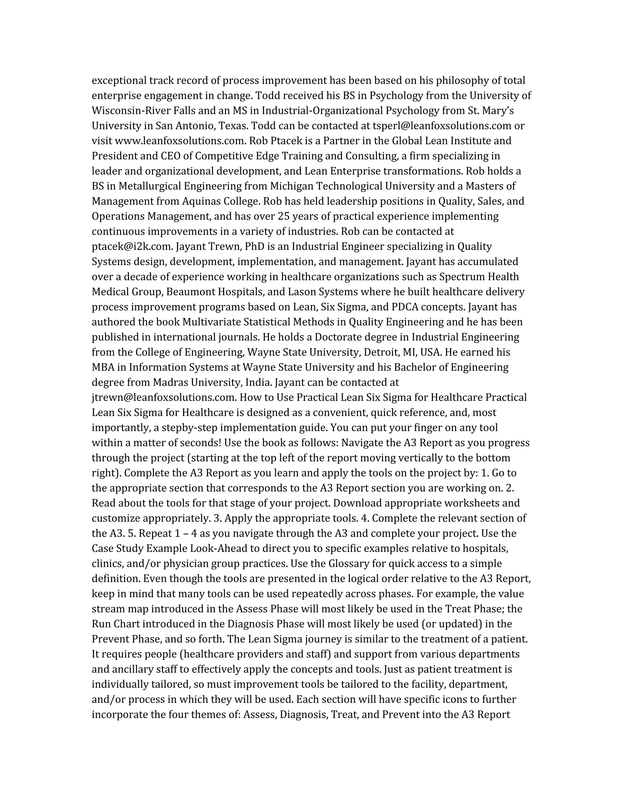 exceptional track record of process improvement has been based on his philosophy of total
enterprise engagement in change. Todd received his BS in Psychology from the University of
Wisconsin-River Falls and an MS in Industrial-Organizational Psychology from St. Mary’s
University in San Antonio, Texas. Todd can be contacted at tsperl@leanfoxsolutions.com or
visit www.leanfoxsolutions.com. Rob Ptacek is a Partner in the Global Lean Institute and
President and CEO of Competitive Edge Training and Consulting, a firm specializing in
leader and organizational development, and Lean Enterprise transformations. Rob holds a
BS in Metallurgical Engineering from Michigan Technological University and a Masters of
Management from Aquinas College. Rob has held leadership positions in Quality, Sales, and
Operations Management, and has over 25 years of practical experience implementing
continuous improvements in a variety of industries. Rob can be contacted at
ptacek@i2k.com. Jayant Trewn, PhD is an Industrial Engineer specializing in Quality
Systems design, development, implementation, and management. Jayant has accumulated
over a decade of experience working in healthcare organizations such as Spectrum Health
Medical Group, Beaumont Hospitals, and Lason Systems where he built healthcare delivery
process improvement programs based on Lean, Six Sigma, and PDCA concepts. Jayant has
authored the book Multivariate Statistical Methods in Quality Engineering and he has been
published in international journals. He holds a Doctorate degree in Industrial Engineering
from the College of Engineering, Wayne State University, Detroit, MI, USA. He earned his
MBA in Information Systems at Wayne State University and his Bachelor of Engineering
degree from Madras University, India. Jayant can be contacted at
jtrewn@leanfoxsolutions.com. How to Use Practical Lean Six Sigma for Healthcare Practical
Lean Six Sigma for Healthcare is designed as a convenient, quick reference, and, most
importantly, a stepby-step implementation guide. You can put your finger on any tool
within a matter of seconds! Use the book as follows: Navigate the A3 Report as you progress
through the project (starting at the top left of the report moving vertically to the bottom
right). Complete the A3 Report as you learn and apply the tools on the project by: 1. Go to
the appropriate section that corresponds to the A3 Report section you are working on. 2.
Read about the tools for that stage of your project. Download appropriate worksheets and
customize appropriately. 3. Apply the appropriate tools. 4. Complete the relevant section of
the A3. 5. Repeat 1 – 4 as you navigate through the A3 and complete your project. Use the
Case Study Example Look-Ahead to direct you to specific examples relative to hospitals,
clinics, and/or physician group practices. Use the Glossary for quick access to a simple
definition. Even though the tools are presented in the logical order relative to the A3 Report,
keep in mind that many tools can be used repeatedly across phases. For example, the value
stream map introduced in the Assess Phase will most likely be used in the Treat Phase; the
Run Chart introduced in the Diagnosis Phase will most likely be used (or updated) in the
Prevent Phase, and so forth. The Lean Sigma journey is similar to the treatment of a patient.
It requires people (healthcare providers and staff) and support from various departments
and ancillary staff to effectively apply the concepts and tools. Just as patient treatment is
individually tailored, so must improvement tools be tailored to the facility, department,
and/or process in which they will be used. Each section will have specific icons to further
incorporate the four themes of: Assess, Diagnosis, Treat, and Prevent into the A3 Report
 