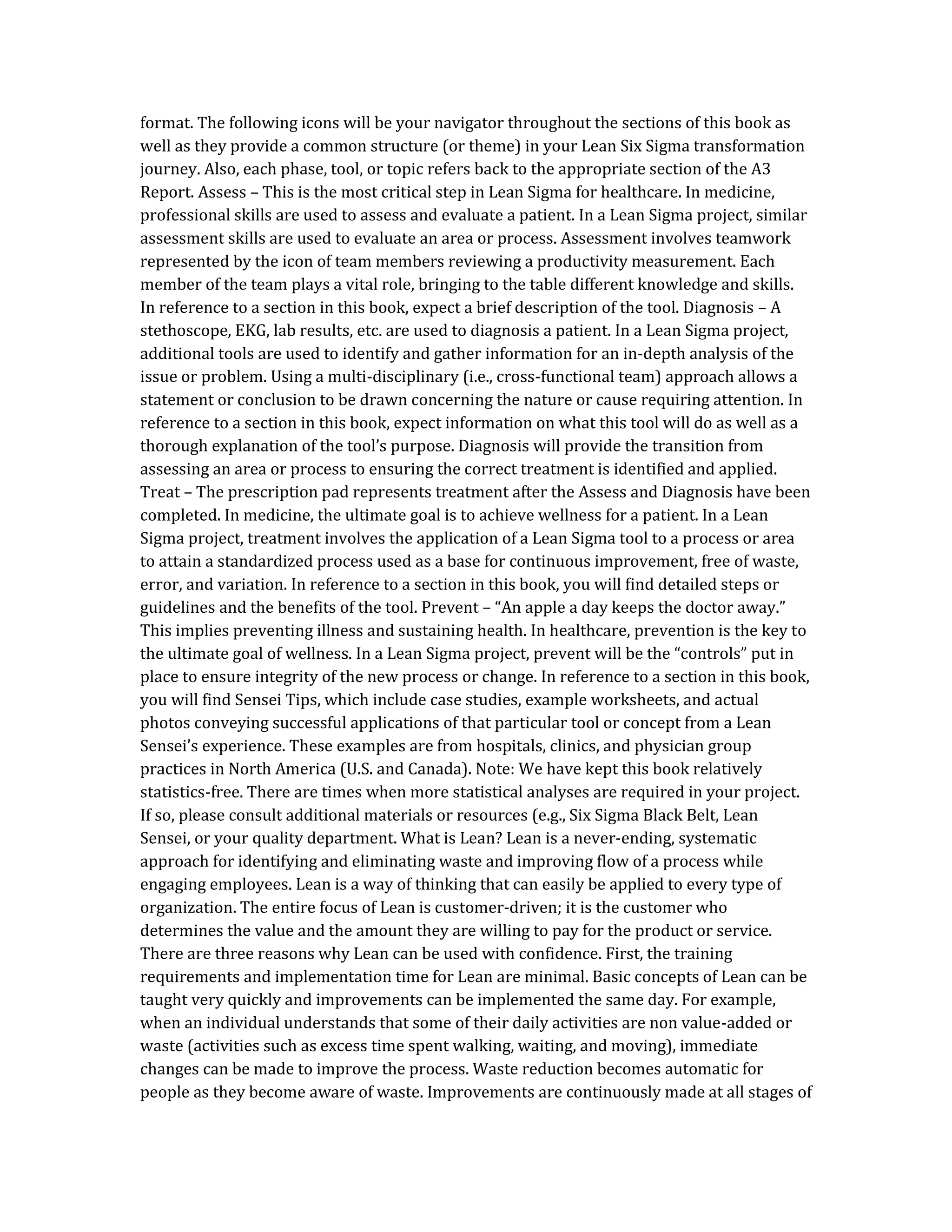 format. The following icons will be your navigator throughout the sections of this book as
well as they provide a common structure (or theme) in your Lean Six Sigma transformation
journey. Also, each phase, tool, or topic refers back to the appropriate section of the A3
Report. Assess – This is the most critical step in Lean Sigma for healthcare. In medicine,
professional skills are used to assess and evaluate a patient. In a Lean Sigma project, similar
assessment skills are used to evaluate an area or process. Assessment involves teamwork
represented by the icon of team members reviewing a productivity measurement. Each
member of the team plays a vital role, bringing to the table different knowledge and skills.
In reference to a section in this book, expect a brief description of the tool. Diagnosis – A
stethoscope, EKG, lab results, etc. are used to diagnosis a patient. In a Lean Sigma project,
additional tools are used to identify and gather information for an in-depth analysis of the
issue or problem. Using a multi-disciplinary (i.e., cross-functional team) approach allows a
statement or conclusion to be drawn concerning the nature or cause requiring attention. In
reference to a section in this book, expect information on what this tool will do as well as a
thorough explanation of the tool’s purpose. Diagnosis will provide the transition from
assessing an area or process to ensuring the correct treatment is identified and applied.
Treat – The prescription pad represents treatment after the Assess and Diagnosis have been
completed. In medicine, the ultimate goal is to achieve wellness for a patient. In a Lean
Sigma project, treatment involves the application of a Lean Sigma tool to a process or area
to attain a standardized process used as a base for continuous improvement, free of waste,
error, and variation. In reference to a section in this book, you will find detailed steps or
guidelines and the benefits of the tool. Prevent – “An apple a day keeps the doctor away.”
This implies preventing illness and sustaining health. In healthcare, prevention is the key to
the ultimate goal of wellness. In a Lean Sigma project, prevent will be the “controls” put in
place to ensure integrity of the new process or change. In reference to a section in this book,
you will find Sensei Tips, which include case studies, example worksheets, and actual
photos conveying successful applications of that particular tool or concept from a Lean
Sensei’s experience. These examples are from hospitals, clinics, and physician group
practices in North America (U.S. and Canada). Note: We have kept this book relatively
statistics-free. There are times when more statistical analyses are required in your project.
If so, please consult additional materials or resources (e.g., Six Sigma Black Belt, Lean
Sensei, or your quality department. What is Lean? Lean is a never-ending, systematic
approach for identifying and eliminating waste and improving flow of a process while
engaging employees. Lean is a way of thinking that can easily be applied to every type of
organization. The entire focus of Lean is customer-driven; it is the customer who
determines the value and the amount they are willing to pay for the product or service.
There are three reasons why Lean can be used with confidence. First, the training
requirements and implementation time for Lean are minimal. Basic concepts of Lean can be
taught very quickly and improvements can be implemented the same day. For example,
when an individual understands that some of their daily activities are non value-added or
waste (activities such as excess time spent walking, waiting, and moving), immediate
changes can be made to improve the process. Waste reduction becomes automatic for
people as they become aware of waste. Improvements are continuously made at all stages of
 