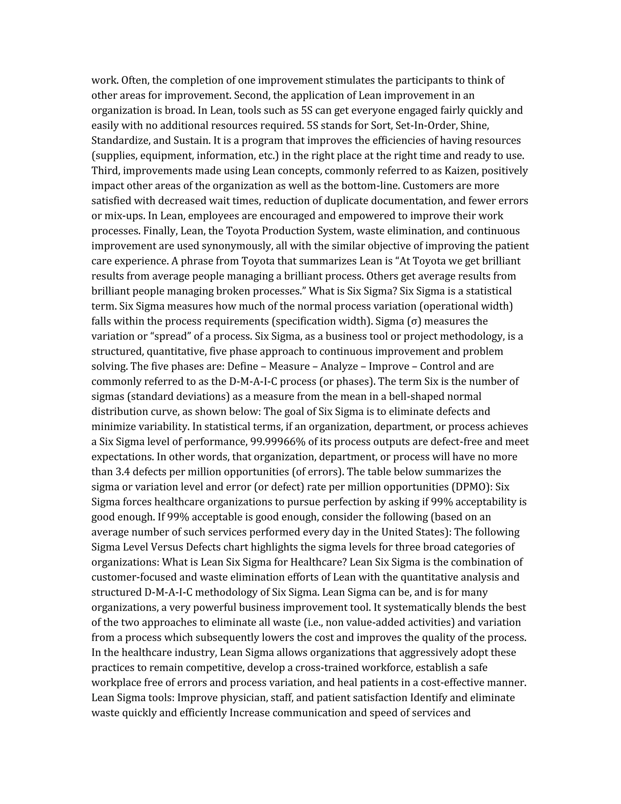 work. Often, the completion of one improvement stimulates the participants to think of
other areas for improvement. Second, the application of Lean improvement in an
organization is broad. In Lean, tools such as 5S can get everyone engaged fairly quickly and
easily with no additional resources required. 5S stands for Sort, Set-In-Order, Shine,
Standardize, and Sustain. It is a program that improves the efficiencies of having resources
(supplies, equipment, information, etc.) in the right place at the right time and ready to use.
Third, improvements made using Lean concepts, commonly referred to as Kaizen, positively
impact other areas of the organization as well as the bottom-line. Customers are more
satisfied with decreased wait times, reduction of duplicate documentation, and fewer errors
or mix-ups. In Lean, employees are encouraged and empowered to improve their work
processes. Finally, Lean, the Toyota Production System, waste elimination, and continuous
improvement are used synonymously, all with the similar objective of improving the patient
care experience. A phrase from Toyota that summarizes Lean is “At Toyota we get brilliant
results from average people managing a brilliant process. Others get average results from
brilliant people managing broken processes.” What is Six Sigma? Six Sigma is a statistical
term. Six Sigma measures how much of the normal process variation (operational width)
falls within the process requirements (specification width). Sigma (σ) measures the
variation or “spread” of a process. Six Sigma, as a business tool or project methodology, is a
structured, quantitative, five phase approach to continuous improvement and problem
solving. The five phases are: Define – Measure – Analyze – Improve – Control and are
commonly referred to as the D-M-A-I-C process (or phases). The term Six is the number of
sigmas (standard deviations) as a measure from the mean in a bell-shaped normal
distribution curve, as shown below: The goal of Six Sigma is to eliminate defects and
minimize variability. In statistical terms, if an organization, department, or process achieves
a Six Sigma level of performance, 99.99966% of its process outputs are defect-free and meet
expectations. In other words, that organization, department, or process will have no more
than 3.4 defects per million opportunities (of errors). The table below summarizes the
sigma or variation level and error (or defect) rate per million opportunities (DPMO): Six
Sigma forces healthcare organizations to pursue perfection by asking if 99% acceptability is
good enough. If 99% acceptable is good enough, consider the following (based on an
average number of such services performed every day in the United States): The following
Sigma Level Versus Defects chart highlights the sigma levels for three broad categories of
organizations: What is Lean Six Sigma for Healthcare? Lean Six Sigma is the combination of
customer-focused and waste elimination efforts of Lean with the quantitative analysis and
structured D-M-A-I-C methodology of Six Sigma. Lean Sigma can be, and is for many
organizations, a very powerful business improvement tool. It systematically blends the best
of the two approaches to eliminate all waste (i.e., non value-added activities) and variation
from a process which subsequently lowers the cost and improves the quality of the process.
In the healthcare industry, Lean Sigma allows organizations that aggressively adopt these
practices to remain competitive, develop a cross-trained workforce, establish a safe
workplace free of errors and process variation, and heal patients in a cost-effective manner.
Lean Sigma tools: Improve physician, staff, and patient satisfaction Identify and eliminate
waste quickly and efficiently Increase communication and speed of services and
 