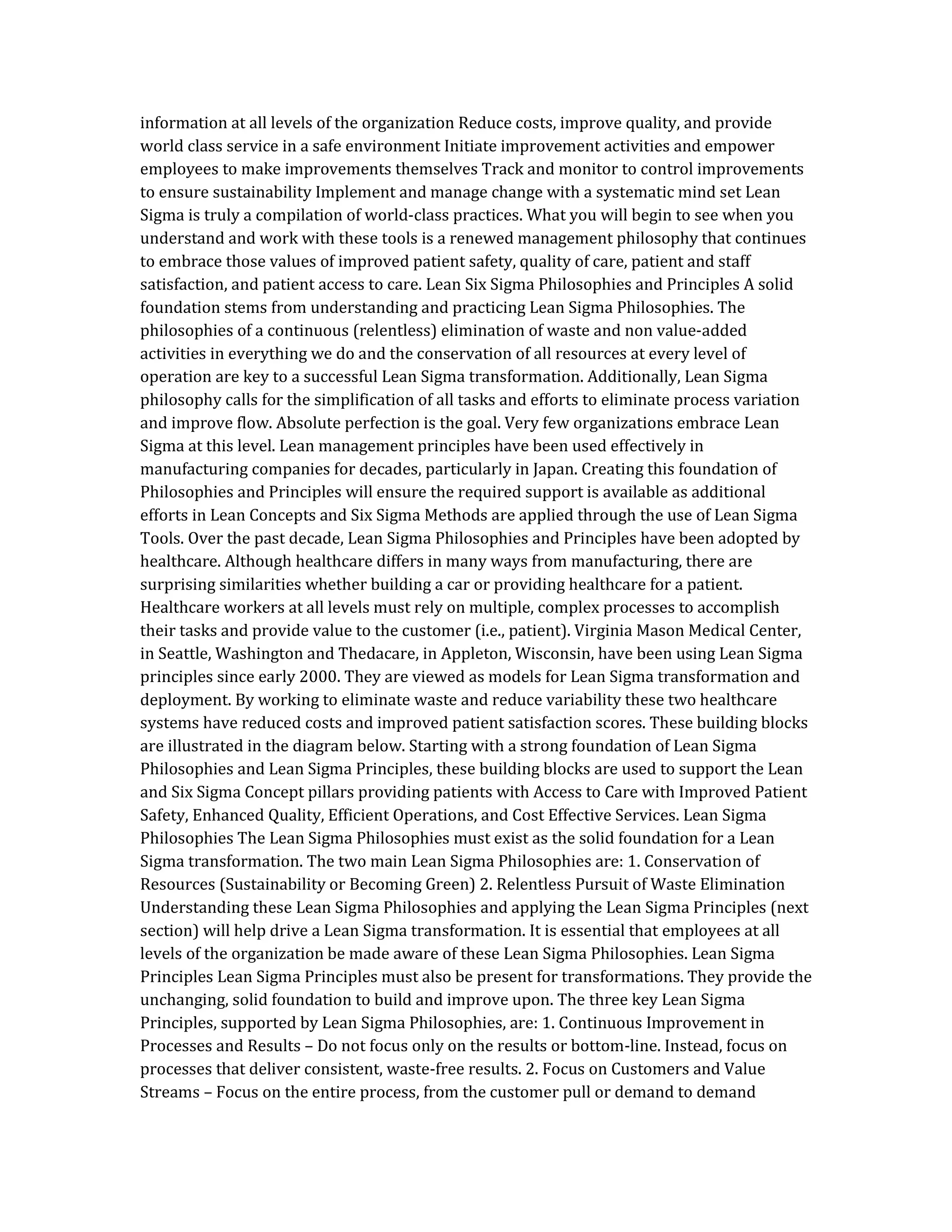 information at all levels of the organization Reduce costs, improve quality, and provide
world class service in a safe environment Initiate improvement activities and empower
employees to make improvements themselves Track and monitor to control improvements
to ensure sustainability Implement and manage change with a systematic mind set Lean
Sigma is truly a compilation of world-class practices. What you will begin to see when you
understand and work with these tools is a renewed management philosophy that continues
to embrace those values of improved patient safety, quality of care, patient and staff
satisfaction, and patient access to care. Lean Six Sigma Philosophies and Principles A solid
foundation stems from understanding and practicing Lean Sigma Philosophies. The
philosophies of a continuous (relentless) elimination of waste and non value-added
activities in everything we do and the conservation of all resources at every level of
operation are key to a successful Lean Sigma transformation. Additionally, Lean Sigma
philosophy calls for the simplification of all tasks and efforts to eliminate process variation
and improve flow. Absolute perfection is the goal. Very few organizations embrace Lean
Sigma at this level. Lean management principles have been used effectively in
manufacturing companies for decades, particularly in Japan. Creating this foundation of
Philosophies and Principles will ensure the required support is available as additional
efforts in Lean Concepts and Six Sigma Methods are applied through the use of Lean Sigma
Tools. Over the past decade, Lean Sigma Philosophies and Principles have been adopted by
healthcare. Although healthcare differs in many ways from manufacturing, there are
surprising similarities whether building a car or providing healthcare for a patient.
Healthcare workers at all levels must rely on multiple, complex processes to accomplish
their tasks and provide value to the customer (i.e., patient). Virginia Mason Medical Center,
in Seattle, Washington and Thedacare, in Appleton, Wisconsin, have been using Lean Sigma
principles since early 2000. They are viewed as models for Lean Sigma transformation and
deployment. By working to eliminate waste and reduce variability these two healthcare
systems have reduced costs and improved patient satisfaction scores. These building blocks
are illustrated in the diagram below. Starting with a strong foundation of Lean Sigma
Philosophies and Lean Sigma Principles, these building blocks are used to support the Lean
and Six Sigma Concept pillars providing patients with Access to Care with Improved Patient
Safety, Enhanced Quality, Efficient Operations, and Cost Effective Services. Lean Sigma
Philosophies The Lean Sigma Philosophies must exist as the solid foundation for a Lean
Sigma transformation. The two main Lean Sigma Philosophies are: 1. Conservation of
Resources (Sustainability or Becoming Green) 2. Relentless Pursuit of Waste Elimination
Understanding these Lean Sigma Philosophies and applying the Lean Sigma Principles (next
section) will help drive a Lean Sigma transformation. It is essential that employees at all
levels of the organization be made aware of these Lean Sigma Philosophies. Lean Sigma
Principles Lean Sigma Principles must also be present for transformations. They provide the
unchanging, solid foundation to build and improve upon. The three key Lean Sigma
Principles, supported by Lean Sigma Philosophies, are: 1. Continuous Improvement in
Processes and Results – Do not focus only on the results or bottom-line. Instead, focus on
processes that deliver consistent, waste-free results. 2. Focus on Customers and Value
Streams – Focus on the entire process, from the customer pull or demand to demand
 