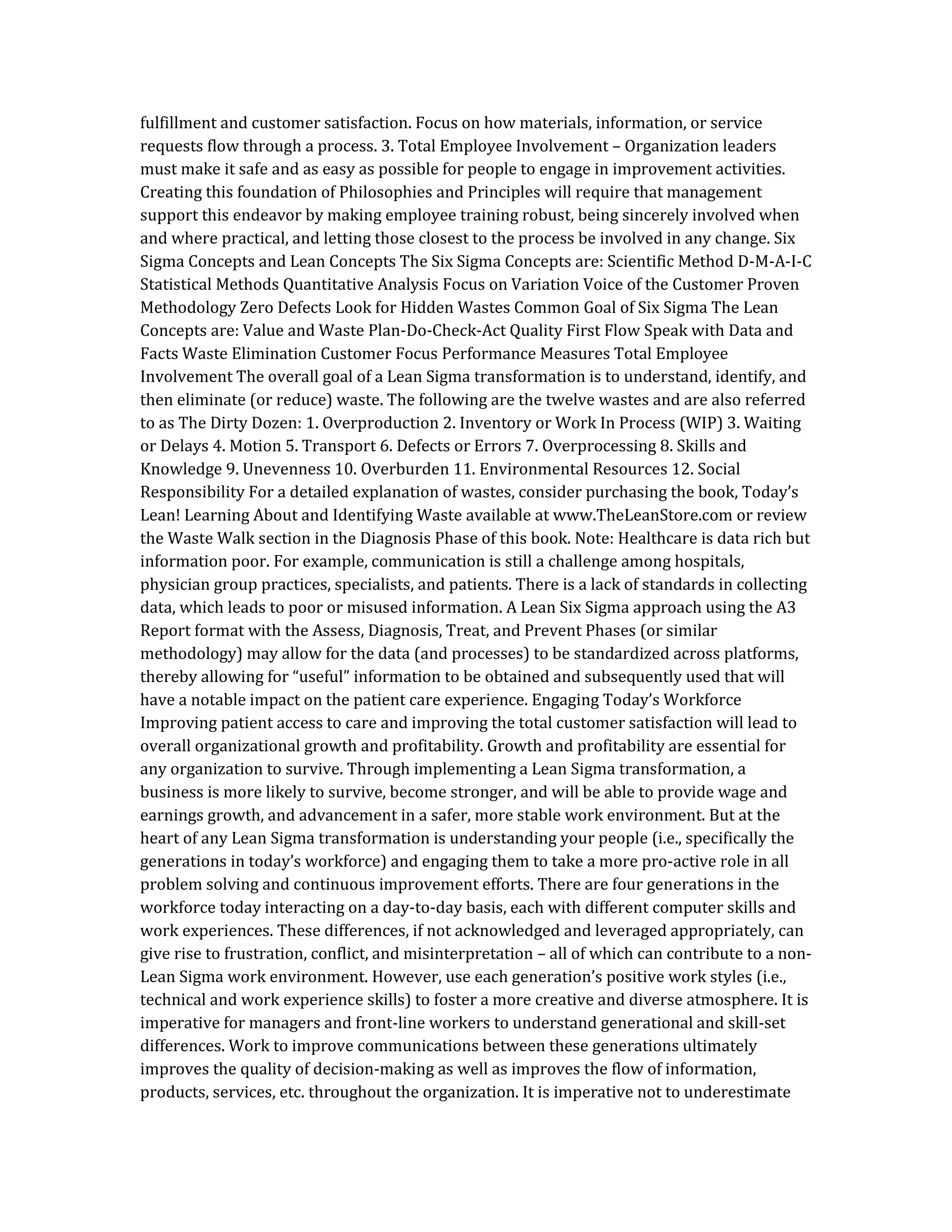 fulfillment and customer satisfaction. Focus on how materials, information, or service
requests flow through a process. 3. Total Employee Involvement – Organization leaders
must make it safe and as easy as possible for people to engage in improvement activities.
Creating this foundation of Philosophies and Principles will require that management
support this endeavor by making employee training robust, being sincerely involved when
and where practical, and letting those closest to the process be involved in any change. Six
Sigma Concepts and Lean Concepts The Six Sigma Concepts are: Scientific Method D-M-A-I-C
Statistical Methods Quantitative Analysis Focus on Variation Voice of the Customer Proven
Methodology Zero Defects Look for Hidden Wastes Common Goal of Six Sigma The Lean
Concepts are: Value and Waste Plan-Do-Check-Act Quality First Flow Speak with Data and
Facts Waste Elimination Customer Focus Performance Measures Total Employee
Involvement The overall goal of a Lean Sigma transformation is to understand, identify, and
then eliminate (or reduce) waste. The following are the twelve wastes and are also referred
to as The Dirty Dozen: 1. Overproduction 2. Inventory or Work In Process (WIP) 3. Waiting
or Delays 4. Motion 5. Transport 6. Defects or Errors 7. Overprocessing 8. Skills and
Knowledge 9. Unevenness 10. Overburden 11. Environmental Resources 12. Social
Responsibility For a detailed explanation of wastes, consider purchasing the book, Today’s
Lean! Learning About and Identifying Waste available at www.TheLeanStore.com or review
the Waste Walk section in the Diagnosis Phase of this book. Note: Healthcare is data rich but
information poor. For example, communication is still a challenge among hospitals,
physician group practices, specialists, and patients. There is a lack of standards in collecting
data, which leads to poor or misused information. A Lean Six Sigma approach using the A3
Report format with the Assess, Diagnosis, Treat, and Prevent Phases (or similar
methodology) may allow for the data (and processes) to be standardized across platforms,
thereby allowing for “useful” information to be obtained and subsequently used that will
have a notable impact on the patient care experience. Engaging Today’s Workforce
Improving patient access to care and improving the total customer satisfaction will lead to
overall organizational growth and profitability. Growth and profitability are essential for
any organization to survive. Through implementing a Lean Sigma transformation, a
business is more likely to survive, become stronger, and will be able to provide wage and
earnings growth, and advancement in a safer, more stable work environment. But at the
heart of any Lean Sigma transformation is understanding your people (i.e., specifically the
generations in today’s workforce) and engaging them to take a more pro-active role in all
problem solving and continuous improvement efforts. There are four generations in the
workforce today interacting on a day-to-day basis, each with different computer skills and
work experiences. These differences, if not acknowledged and leveraged appropriately, can
give rise to frustration, conflict, and misinterpretation – all of which can contribute to a non-
Lean Sigma work environment. However, use each generation’s positive work styles (i.e.,
technical and work experience skills) to foster a more creative and diverse atmosphere. It is
imperative for managers and front-line workers to understand generational and skill-set
differences. Work to improve communications between these generations ultimately
improves the quality of decision-making as well as improves the flow of information,
products, services, etc. throughout the organization. It is imperative not to underestimate
 