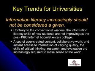 Key Trends for Universities Information literacy increasingly should not be considered a given.   Contrary to the conventional   wisdom, the information literacy skills of new   students are not improving as the post-1993   Internet boomlet enters college.  A sea of user-created content, collaborative work, and instant access to information   of varying quality, the skills of critical thinking,   research, and evaluation are increasingly required   to make sense of the world. 