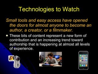 Technologies to Watch Small tools and easy access have opened the doors for almost anyone to become an author, a creator, or a filmmaker. These bits of content represent a new form of contribution and an increasing trend toward authorship that is happening at almost all levels of experience. 