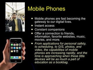 Mobile Phones Mobile phones are fast becoming the gateway to our digital lives.  Instant access Constant companions  Offer a connection to friends, information, favorite websites, music, movies, and more.  From applications for personal safety, to scheduling, to GIS, photos, and video, the capabilities of mobile phones are increasing rapidly, and the time is approaching when these little devices will be as much a part of education as a bookbag.  