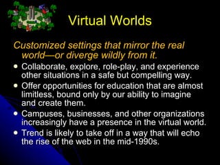 Virtual Worlds Customized settings that mirror the real world—or diverge wildly from it. Collaborate, explore, role-play, and experience other situations in a safe but compelling way. Offer opportunities for education that are almost limitless, bound only by our ability to imagine and create them.  Campuses, businesses, and other organizations increasingly have a presence in the virtual world. Trend is likely to take off in a way that will echo the rise of the web in the mid-1990s. 