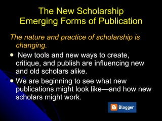 The New Scholarship  Emerging Forms of Publication  The nature and practice of scholarship   is changing. New tools and new ways to   create, critique, and publish are influencing new   and old scholars alike.  We are beginning to see   what new publications might look like—and how   new scholars might work. 