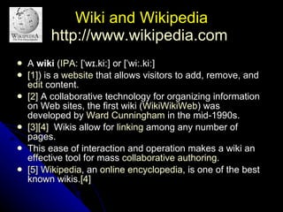 Wiki and Wikipedia http://www.wikipedia.com   A  wiki  ( IPA : [ˈwɪ.kiː] or [ˈwiː.kiː] [1] ) is a  website  that allows visitors to add, remove, and  edit  content. [2]  A collaborative technology for organizing information on Web sites, the first wiki ( WikiWikiWeb ) was developed by  Ward Cunningham  in the mid-1990s. [3] [4]   Wikis allow for  linking  among any number of pages.  This ease of interaction and operation makes a wiki an effective tool for mass  collaborative authoring . [5]   Wikipedia , an  online encyclopedia , is one of the best known wikis. [4]   