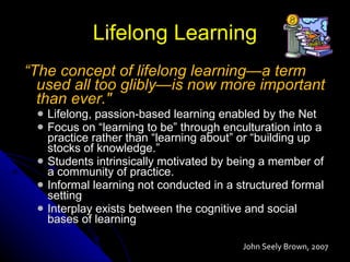 Lifelong Learning “ The concept of lifelong learning—a term used all too glibly—is now more important than ever."  Lifelong, passion-based learning enabled by the Net Focus on “learning to be” through enculturation into a practice rather than “learning about” or “building up stocks of knowledge.” Students intrinsically motivated by being a member of a community of practice. Informal learning not conducted in a structured formal setting Interplay exists between the cognitive and social bases of learning John Seely Brown, 2007  