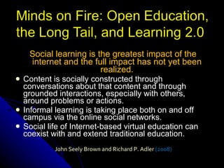 Social learning is the greatest impact of the internet and the full impact has not yet been realized. Content is socially constructed through conversations about that content and through grounded interactions, especially with others, around problems or actions.  Informal learning is taking place both on and off campus via the online social networks. Social life of Internet-based virtual education can coexist with and extend traditional education. John Seely Brown and Richard P. Adler  (2008) 