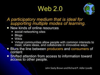 A participatory medium that is ideal for supporting multiple modes of learning. New kinds of online resources social networking sites Blogs Wikis Virtual communities allow people with common interests to meet, share ideas, and collaborate in innovative ways. Blurs the line between  producers  and  consumers  of content Shifted attention from access to information toward access to other people. John Seely Brown and Richard P. Adler (2008) 