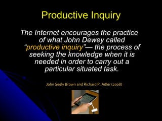 The Internet encourages the practice of what John Dewey called “ productive inquiry ”— the process of seeking the knowledge when it is needed in order to carry out a particular situated task. Productive Inquiry John Seely Brown and Richard P. Adler (2008) 