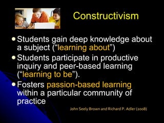 Students gain deep knowledge about a subject (“ learning about ”) Students participate in productive inquiry and peer-based learning (“ learning to be ”). Fosters  passion-based learning  within a particular community of practice Constructivism John Seely Brown and Richard P. Adler (2008) 