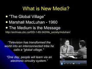 What is New Media? “ The Global Village” Marshall MacLuhan - 1960 The Medium is the Message http://archives.cbc.ca/IDD-1-69-342/life_society/mcluhan/   “ Television has transformed the world into an interconnected tribe he calls a "global village."  “ One day, people will learn via an electronic circuitry system.” 