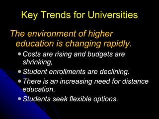 Key Trends for Universities The environment of higher education is changing rapidly. Costs are rising and budgets are shrinking, Student enrollments are declining.  There is an increasing need for distance education. Students seek flexible options. 