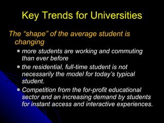 Key Trends for Universities The “shape” of the average student is changing more students are working and commuting than ever before the residential, full-time student is not necessarily the model for today’s typical student. Competition from the for-profit educational sector and an increasing demand by students for instant access and interactive experiences. 