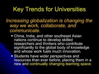 Key Trends for Universities Increasing globalization is changing the way we work, collaborate, and communicate.   China, India, and other southeast Asian nations continue to develop skilled researchers and   thinkers who contribute significantly to the   global body of knowledge and whose work fuels   much innovation.  Students have wider perspectives and   resources than ever before, placing them in a   new and  continually changing learning space . 
