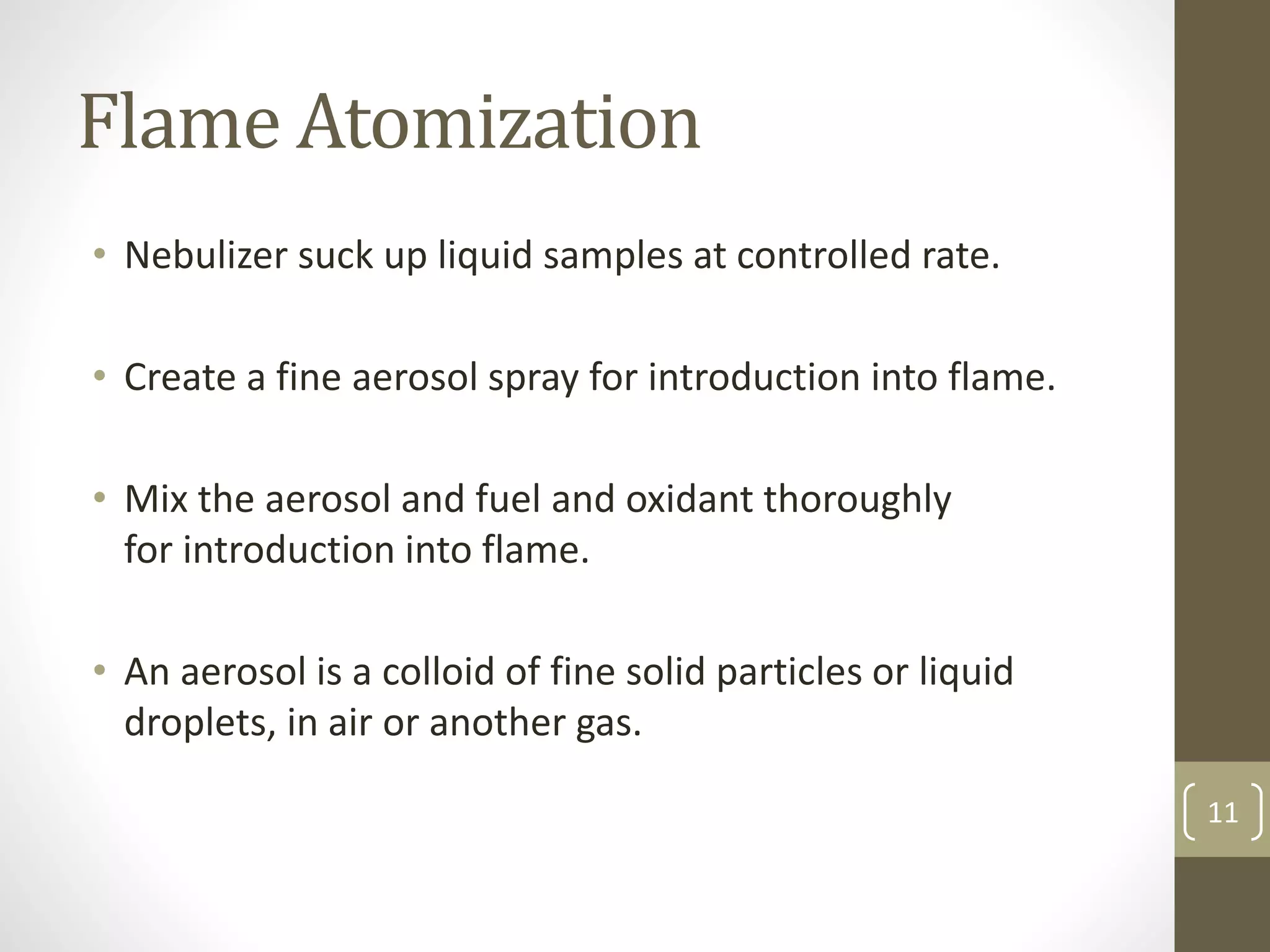 Flame Atomization
• Nebulizer suck up liquid samples at controlled rate.
• Create a fine aerosol spray for introduction into flame.
• Mix the aerosol and fuel and oxidant thoroughly
for introduction into flame.
• An aerosol is a colloid of fine solid particles or liquid
droplets, in air or another gas.
11
 