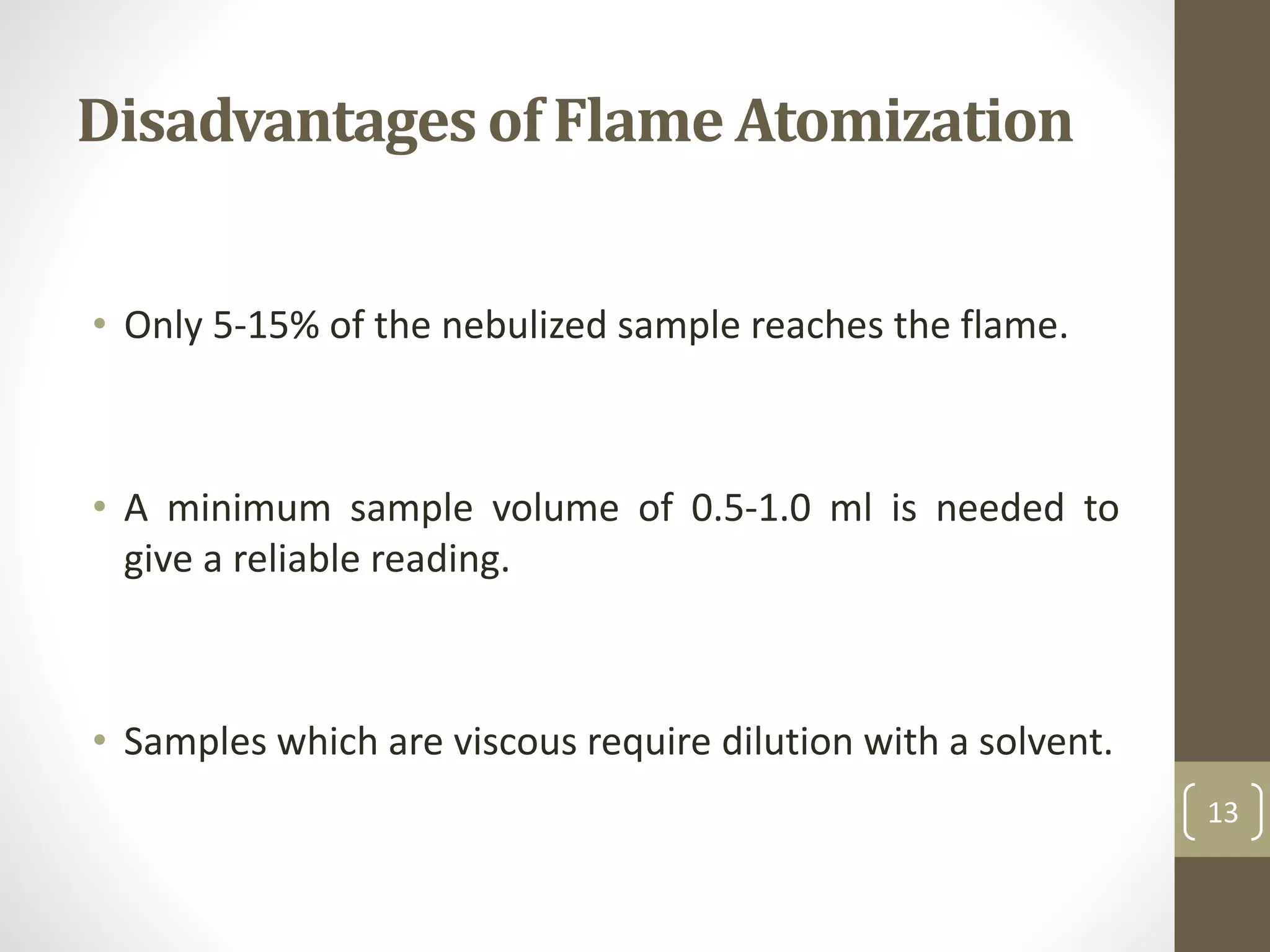 Disadvantages of Flame Atomization
• Only 5-15% of the nebulized sample reaches the flame.
• A minimum sample volume of 0.5-1.0 ml is needed to
give a reliable reading.
• Samples which are viscous require dilution with a solvent.
13
 