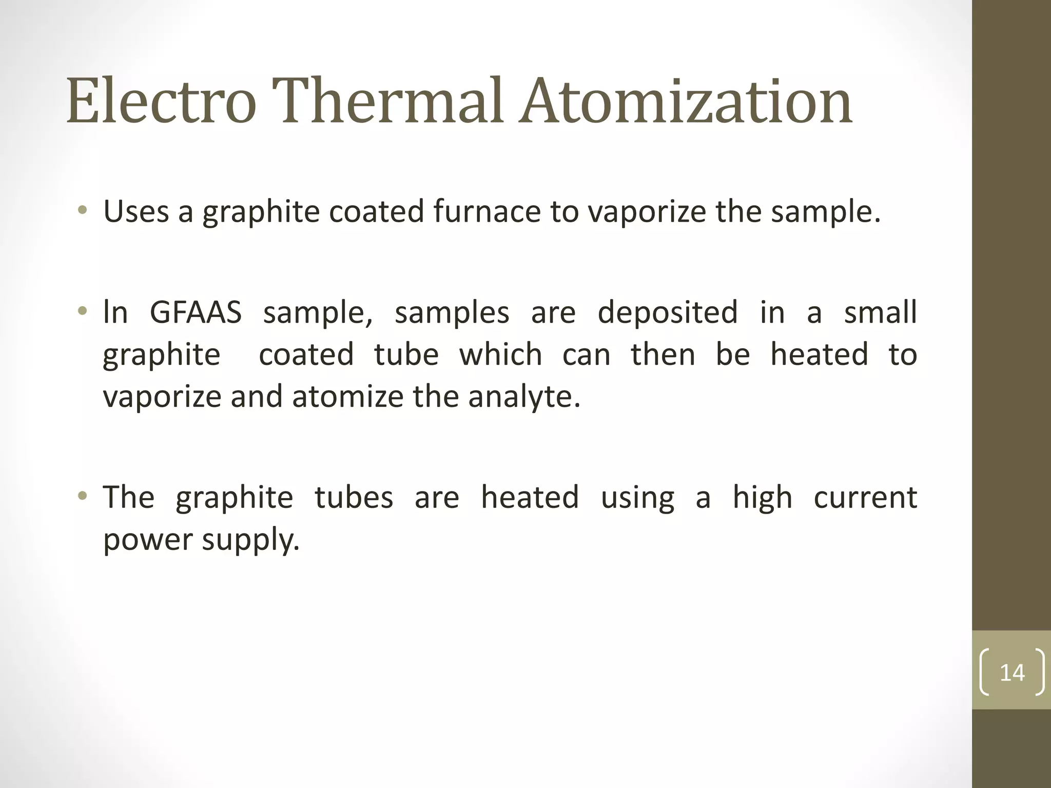 Electro Thermal Atomization
• Uses a graphite coated furnace to vaporize the sample.
• ln GFAAS sample, samples are deposited in a small
graphite coated tube which can then be heated to
vaporize and atomize the analyte.
• The graphite tubes are heated using a high current
power supply.
14
 