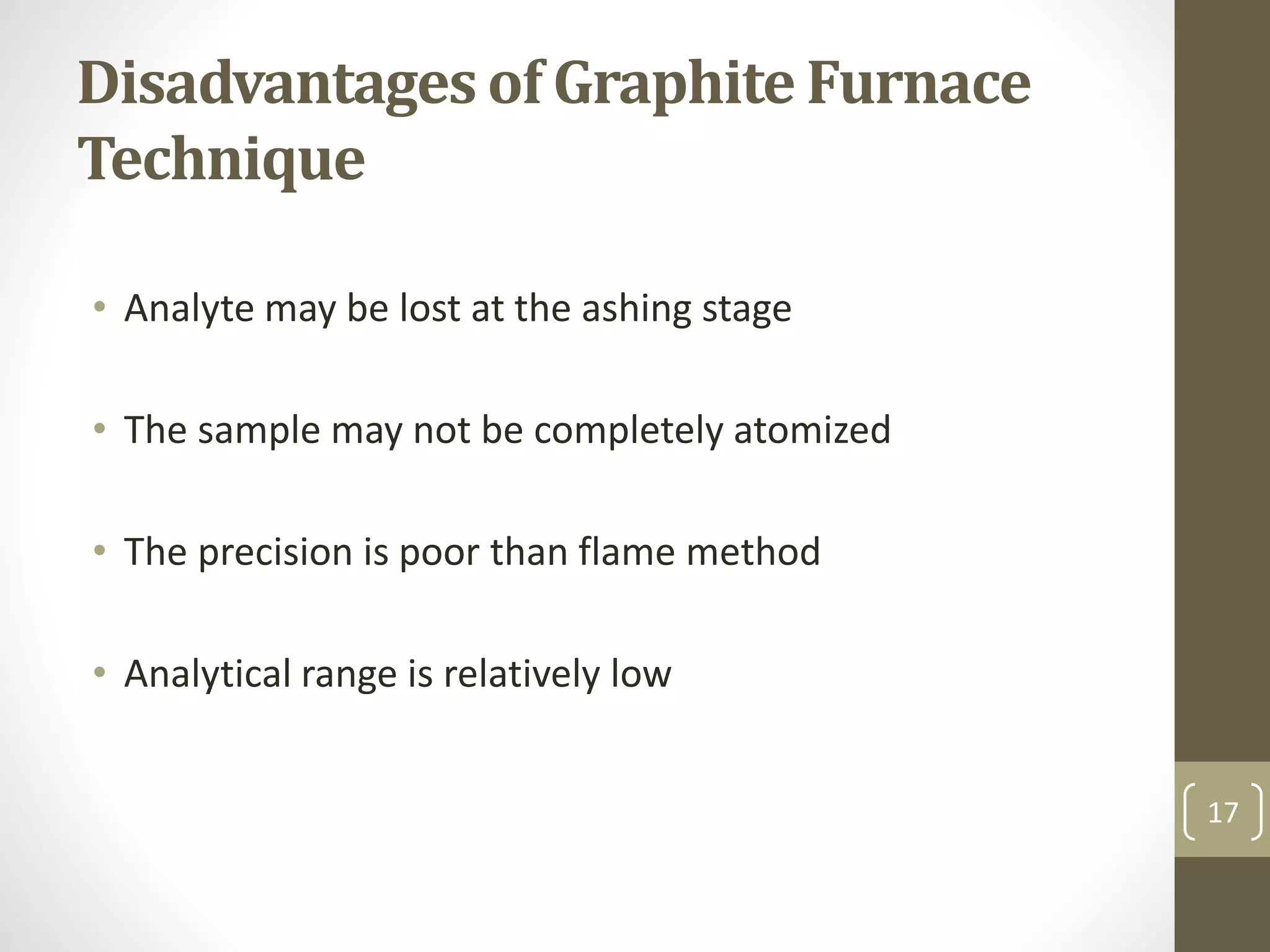 Disadvantages of Graphite Furnace
Technique
• Analyte may be lost at the ashing stage
• The sample may not be completely atomized
• The precision is poor than flame method
• Analytical range is relatively low
17
 